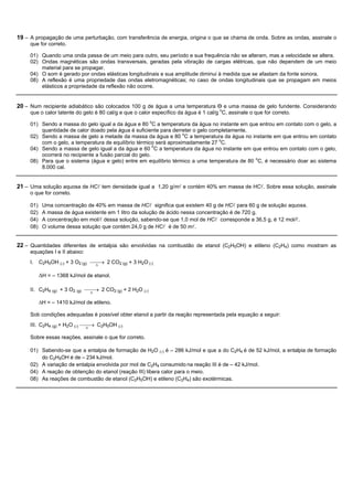 19 – A propagação de uma perturbação, com transferência de energia, origina o que se chama de onda. Sobre as ondas, assinale o
     que for correto.

     01) Quando uma onda passa de um meio para outro, seu período e sua frequência não se alteram, mas a velocidade se altera.
     02) Ondas magnéticas são ondas transversais, geradas pela vibração de cargas elétricas, que não dependem de um meio
         material para se propagar.
     04) O som é gerado por ondas elásticas longitudinais e sua amplitude diminui à medida que se afastam da fonte sonora.
     08) A reflexão é uma propriedade das ondas eletromagnéticas; no caso de ondas longitudinais que se propagam em meios
         elásticos a propriedade da reflexão não ocorre.


20 – Num recipiente adiabático são colocados 100 g de água a uma temperatura Ɵ e uma massa de gelo fundente. Considerando
     que o calor latente do gelo é 80 cal/g e que o calor específico da água é 1 cal/g oC, assinale o que for correto.

     01) Sendo a massa do gelo igual a da água e 80 oC a temperatura da água no instante em que entrou em contato com o gelo, a
         quantidade de calor doado pela água é suficiente para derreter o gelo completamente.
     02) Sendo a massa de gelo a metade da massa da água e 80 oC a temperatura da água no instante em que entrou em contato
         com o gelo, a temperatura de equilíbrio térmico será aproximadamente 27 oC.
     04) Sendo a massa de gelo igual a da água e 60 0C a temperatura da água no instante em que entrou em contato com o gelo,
         ocorrerá no recipiente a fusão parcial do gelo.
     08) Para que o sistema (água e gelo) entre em equilíbrio térmico a uma temperatura de 80 oC, é necessário doar ao sistema
         8.000 cal.


21 – Uma solução aquosa de HCl tem densidade igual a 1,20 g/ml e contém 40% em massa de HCl. Sobre essa solução, assinale
     o que for correto.

     01)    Uma concentração de 40% em massa de HCl significa que existem 40 g de HCl para 60 g de solução aquosa.
     02)    A massa de água existente em 1 litro da solução de ácido nessa concentração é de 720 g.
     04)    A concentração em mol/l dessa solução, sabendo-se que 1,0 mol de HCl corresponde a 36,5 g, é 12 mol/l.
     08)    O volume dessa solução que contém 24,0 g de HCl é de 50 ml.


22 – Quantidades diferentes de entalpia são envolvidas na combustão de etanol (C2H5OH) e etileno (C2H4) como mostram as
     equações I e II abaixo:
     I.    C2H5OH (l) + 3 O2 (g) ¾¾® 2 CO2 (g) + 3 H2O (l)
                                  D


           DH = – 1368 kJ/mol de etanol.

     II. C2H4 (g) + 3 O2 (g) ¾¾® 2 CO2 (g) + 2 H2O (l)
                              D

           DH = – 1410 kJ/mol de etileno.

     Sob condições adequadas é possível obter etanol a partir da reação representada pela equação a seguir:
     III. C2H4 (g) + H2O (l) ¾¾® C2H5OH (l)
                              D

     Sobre essas reações, assinale o que for correto.

     01) Sabendo-se que a entalpia de formação de H2O (l) é – 286 kJ/mol e que a do C2H4 é de 52 kJ/mol, a entalpia de formação
         do C2H5OH é de – 234 kJ/mol.
     02) A variação de entalpia envolvida por mol de C2H4 consumido na reação III é de – 42 kJ/mol.
     04) A reação de obtenção do etanol (reação III) libera calor para o meio.
     08) As reações de combustão de etanol (C2H5OH) e etileno (C2H4) são exotérmicas.
 