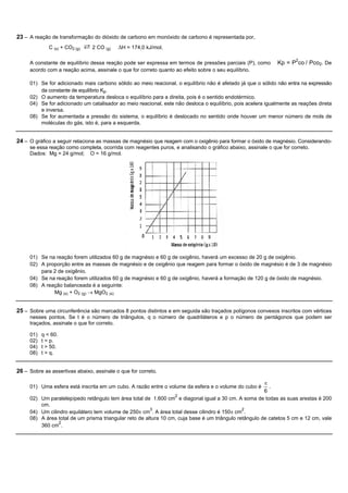 23 – A reação de transformação do dióxido de carbono em monóxido de carbono é representada por,
              C (s) + CO2 (g)   ⇄ 2 CO (g)   DH = 174,0 kJ/mol.

     A constante de equilíbrio dessa reação pode ser expressa em termos de pressões parciais (P), como       Kp = P2co / Pco2. De
     acordo com a reação acima, assinale o que for correto quanto ao efeito sobre o seu equilíbrio.

     01) Se for adicionado mais carbono sólido ao meio reacional, o equilíbrio não é afetado já que o sólido não entra na expressão
         da constante de equilíbrio Kp.
     02) O aumento da temperatura desloca o equilíbrio para a direita, pois é o sentido endotérmico.
     04) Se for adicionado um catalisador ao meio reacional, este não desloca o equilíbrio, pois acelera igualmente as reações direta
         e inversa.
     08) Se for aumentada a pressão do sistema, o equilíbrio é deslocado no sentido onde houver um menor número de mols de
         moléculas do gás, isto é, para a esquerda.


24 – O gráfico a seguir relaciona as massas de magnésio que reagem com o oxigênio para formar o óxido de magnésio. Considerando-
     se essa reação como completa, ocorrida com reagentes puros, e analisando o gráfico abaixo, assinale o que for correto.
     Dados: Mg = 24 g/mol; O = 16 g/mol.




     01) Se na reação forem utilizados 60 g de magnésio e 60 g de oxigênio, haverá um excesso de 20 g de oxigênio.
     02) A proporção entre as massas de magnésio e de oxigênio que reagem para formar o óxido de magnésio é de 3 de magnésio
         para 2 de oxigênio.
     04) Se na reação forem utilizados 60 g de magnésio e 60 g de oxigênio, haverá a formação de 120 g de óxido de magnésio.
     08) A reação balanceada é a seguinte:
              Mg (s) + O2 (g) ® MgO2 (s)


25 – Sobre uma circunferência são marcados 8 pontos distintos e em seguida são traçados polígonos convexos inscritos com vértices
     nesses pontos. Se t é o número de triângulos, q o número de quadriláteros e p o número de pentágonos que podem ser
     traçados, assinale o que for correto.

     01)   q < 60.
     02)   t = p.
     04)   t > 50.
     08)   t > q.


26 – Sobre as assertivas abaixo, assinale o que for correto.

                                                                                                        p
     01) Uma esfera está inscrita em um cubo. A razão entre o volume da esfera e o volume do cubo é       .
                                                                                                        6
                                                                  2
     02) Um paralelepípedo retângulo tem área total de 1.600 cm e diagonal igual a 30 cm. A soma de todas as suas arestas é 200
         cm.
                                                        3                                      2
     04) Um cilindro equilátero tem volume de 250p cm . A área total desse cilindro é 150p cm .
     08) A área total de um prisma triangular reto de altura 10 cm, cuja base é um triângulo retângulo de catetos 5 cm e 12 cm, vale
                 2
         360 cm .
 