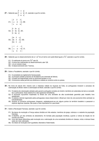 1 x y
27 – Sabendo que 1 a b = D , assinale o que for correto.
                 1 m n

           2      2     2
     01)   -y    -b    - n = 8D .
            x    a     m

           3    3x y
     02)   3    3a b = 3D .
           3    3m n

           3x    3    -y
     04)   3a    3    - b = 9D .
           3m    3    -n

           -1    -1    -1
     08)   -x    -a    -m =D .
            y    b      n


28 – Sabendo que no desenvolvimento de (x + a)n há um termo com parte literal igual a x4a3, assinale o que for correto.
                                      4 3
     01)   O coeficiente do termo em x a vale 35.
     02)   A soma dos coeficientes do desenvolvimento vale 128.
     04)   n é um número ímpar.
     08)   O desenvolvimento tem 7 termos.


29 – Sobre o Feudalismo, assinale o que for correto.

     01)   A sociedade era rigidamente hierarquizada.
     02)   A principal unidade produtora do feudalismo era chamada de feitoria.
     04)   O poder era fragmentado entre os senhores feudais e o rei.
     08)   A economia nesse período era dinâmica e voltada ao comércio entre os países.


30 – No início do século XVI, mesmo com o interesse voltado às riquezas da Índia, os portugueses iniciaram o processo de
     colonização do Brasil. Sobre a colonização do Brasil, assinale o que for correto.

     01) O sistema de colonização adotado pelo governo português consistiu em dividir o território em extensões de terra e concedê-
         las a particulares. Esse sistema foi o das capitanias hereditárias.
     02) A economia açucareira implantada no Brasil era uma atividade de alta lucratividade garantida pelo trabalho livre
         assalariado.
     04) O sistema colonial organizado pelos portugueses visava desenvolver o Brasil por meio de uma economia forte centrada na
         industrialização.
     08) Quando os primeiros portugueses chegaram, estabeleceram-se em alguns pontos do território brasileiro e passaram a
         explorar algumas riquezas, das quais a mais importante foi o pau-brasil.


31 – Sobre a Revolução Francesa, assinale o que for correto.

     01) Na época da revolução a França estava dividida em três estados: membros da igreja, nobreza e o restante da população
         francesa.
     02) A Bastilha, um dos símbolos do absolutismo, foi tomada pela população revoltosa, quando a notícia da traição do rei
         circulou por Paris.
     04) Uma das ideias defendidas pela revolução era a valorização de uma sociedade dividida em classes, onde a nobreza fosse
         cada vez mais valorizada.
     08) Os ideais da revolução eram igualdade, liberdade e fraternidade.
 