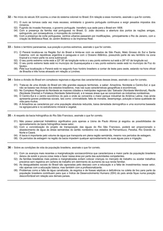 32 – No início do século XIX ocorreu a crise do sistema colonial no Brasil. Em relação a esse momento, assinale o que for correto.
     01) O ouro se tornava cada vez mais escasso, entretanto o governo português continuava a exigir pesados impostos dos
         mineiros.
     02) Fugindo da invasão francesa, o governo português transferiu sua sede para o Brasil em 1808.
     04) Com a presença da família real portuguesa no Brasil, D. João decretou a abertura dos portos às nações amigas,
         extinguindo, por consequência, o monopólio do comércio.
     08) Com a presença da corte portuguesa, centros urbanos passaram por modificações, principalmente o Rio de Janeiro, com a
         criação da Biblioteca Real, do Jardim Botânico e da Imprensa Real.


33 – Sobre o território paranaense, sua posição e pontos extremos, assinale o que for correto.
     01) O Paraná localiza-se na Região Sul do Brasil e limita-se com os estados de São Paulo, Mato Grosso do Sul e Santa
         Catarina, com as repúblicas argentina e paraguaia e com o Oceano Atlântico, possuindo parte de seu território na zona
         tropical e a maior parte na zona subtropical.
     02) O seu ponto extremo norte está a 22º 30' de longitude norte e o seu ponto extremo sul está a 26º 43' de longitude sul.
     04) O seu ponto extremo leste está no município de Guaraqueçaba e o seu ponto extremo oeste está no município de Foz do
         Iguaçu.
     08) Pela sua localização o Paraná está no segundo fuso horário brasileiro a contar de leste para oeste, estando na hora oficial
         de Brasília e três horas atrasado em relação a Londres.


34 – Sobre a divisão do Brasil em complexos regionais e algumas das características dessas áreas, assinale o que for correto.
     01) Trata-se de uma divisão do Brasil em três grandes espaços territoriais, a saber: Amazônia, Nordeste e Centro-Sul; e que
         não se baseia nas divisas dos estados brasileiros, mas nas suas características geográficas e econômicas.
     02) No Complexo Regional do Nordeste as maiores cidades e metrópoles regionais são: Salvador (Nordeste Meridional), Recife
         (Nordeste Oriental) e Fortaleza (Nordeste Setentrional), e é nessas áreas que se concentram as indústrias nordestinas.
     04) O Centro-Sul é o centro econômico do país e onde se concentra o maior parque industrial da América Latina; mas ainda
         apresenta graves problemas sociais, tais como: criminalidade, falta de moradia, desemprego, poluição e baixa qualidade de
         vida para muitos.
     08) A Amazônia se caracteriza por uma população absoluta reduzida, baixa densidade demográfica e uma economia baseada
         na agropecuária e no extrativismo mineral e vegetal.


35 – A respeito da bacia hidrográfica do Rio São Francisco, assinale o que for correto.

     01) Não possui potencial hidrelétrico significativo pois apenas a Usina de Paulo Afonso já esgotou as possibilidades de
         aproveitamento da bacia hidrográfica nesse setor.
     02) Com a concretização do projeto de transposição das águas do Rio São Francisco, poderá ser proporcionado o
         abastecimento de água às áreas semiáridas do sertão nordestino nos estados de Pernambuco, Paraíba, Rio Grande do
         Norte e Ceará.
     04) A bacia é importante pelo volume de água que transporta em plena região semiárida, mesmo nos períodos de estiagem.
     08) Os períodos de estiagem na região da bacia impedem qualquer aproveitamento de suas águas para a irrigação.


36 – Sobre as condições de vida da população brasileira, assinale o que for correto.

     01) Com os avanços mais recentes a marginalização socioeconômica que caracterizava a maior parte da população brasileira
         deixou de existir e pouca coisa resta a fazer nessa área por parte das autoridades competentes.
     02) As famílias brasileiras mais pobres e marginalizadas evitam colocar crianças no mercado de trabalho ou aceitar trabalhos
         precários sem registros em carteira de trabalho em detrimento do aumento da sua renda familiar.
     04) As desigualdades sociais do Brasil são agravadas pelo descaso com a educação e a falta de investimentos nesse setor,
         não apenas com a educação básica, mas também com a profissionalizante.
     08) Problemas como a falta de água canalizada, de esgotos e de fossas sépticas e deficiência na coleta de lixo para parte da
         população brasileira contribuem para que o Índice de Desenvolvimento Humano (IDH) do país ainda fique numa posição
         desconfortável em relação aos demais países.
 