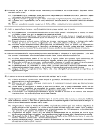40 – O período que vai de 1964 a 1985 foi marcado pela presença dos militares na vida política brasileira. Sobre esse período,
     assinale o que for correto.

     01) Os setores de oposição conseguiram ampliar a autonomia dos jornais e outros meios de comunicação, garantindo o acesso
         e a divulgação dos fatos que ocorriam no período.
     02) Surgiram movimentos de oposição ao regime militar, encabeçadas num primeiro momento por estudantes e intelectuais.
     04) O governo criou o bipartidarismo, com a Aliança Renovadora Nacional (Arena) e o Movimento Democrático Brasileiro
         (MDB).
     08) Ocorreu a cassação de mandatos, a suspensão de direitos políticos e o estabelecimento do estado de sítio.


41 – Sobre os aspectos físicos, humanos e econômicos do continente europeu, assinale o que for correto.

     01) Na Europa Meridional, o clima mediterrâneo caracteriza-se pelos verões quentes e secos enquanto os invernos são úmidos
         e moderados e, nesse clima, entre as árvores típicas, destaca-se a oliveira.
     02) O alto crescimento demográfico da maioria dos países europeus e os elevados índices de imigração provocarão um
         aumento da população economicamente ativa e uma diminuição de sua população de idosos, com benéficos ajustes em
         seus serviços previdenciários.
     04) O rio mais extenso do continente europeu é o Volga, que atravessa a planície russa, mas outros se destacam pelas regiões
         industriais que atravessam ou pela sua navegabilidade, como o Reno, o Pó, o Ródano, o Danúbio, entre outros.
     08) A indústria européia apresenta unidades fabris distribuídas por praticamente todo o seu território, com destaques para
         tradicionais regiões industriais como a do Vale do Ruhr, na Alemanha, a do Vale do Pó, na Itália, a da Bacia Parisiense, a
         da Bacia de Londres, no vale do Tâmisa, a da região de Moscou, a do Benelux e a dos países nórdicos, dentre outras.


42 – Muitos conflitos internacionais surgiram ao longo do tempo e influenciaram na configuração do espaço geográfico. Outros ainda
     hoje provocam instabilidade em determinadas regiões do planeta. Nesse contexto, assinale o que for correto.

     01) No conflito árabe-israelense, embora a Faixa de Gaza e algumas cidades da Cisjordânia sejam administradas pela
         Autoridade Palestina, a atuação do governo temporário é dificultada pela ação militar de Israel nesses territórios.
     02) O Afeganistão, território que se encontra em posição geográfica estratégica, foi invadido por tropas norte-americanas após
         os atentados de 11 de setembro de 2001 em Nova York, numa ofensiva contra o Taleban e a Al Qaeda.
     04) A Questão de Quebec, um conflito entre os Estados Unidos e o Canadá pela posse da região dos Grandes Lagos, onde se
         localizam as Cataratas do Niágara, surgiu no final do século XX e ainda não encontrou uma solução definitiva.
     08) A disputa pela Caxemira, região do nordeste indiano, entre a Índia e Bangladesh, arrasta-se desde a independência da
         região do domínio inglês.


43 – A respeito da economia mundial e dos blocos supranacionais, assinale o que for correto.

     01) Os blocos econômicos supranacionais, nesses tempos de globalização, são fatores que contribuíram de forma decisiva
         para o aumento do comércio internacional.
     02) O Mercosul tem entre o Brasil e o Paraguai o maior volume de negócios dentre os quatro países que fazem parte desse
         bloco econômico sul-americano.
     04) O Nafta, acordo de livre comércio da América do Norte, levou ao México todos os benefícios esperados, pois fez com que
         desaparecessem a instabilidade e a precariedade dos empregos naquele país, evitando que os mexicanos procurassem
         melhor sorte nos EUA atravessando clandestinamente a fronteira com aquele país.
     08) A União Européia é um complexo projeto de integração regional, pois além de uma zona de livre comércio, união aduaneira
         e mercado comum, visa uma união política, econômica e monetária.


44 – Alguns organismos mundiais surgidos para estabelecer regras de convívio pacífico entre os povos, ou para outras finalidades,
     sejam econômicas, militares ou outra qualquer, permanecem com seus objetivos originais ou têm sofrido algumas alterações ao
     longo do tempo. Nesse contexto, assinale o que for correto.

     01) A Organização do Tratado do Atlântico Norte (OTAN), um produto da guerra fria para fazer frente ao antigo Pacto de
         Varsóvia encabeçado pela antiga URSS, é formada por alguns países europeus somados aos Estados Unidos da América
         (EUA) e Canadá, e a sua configuração atual pressupõe um papel de destaque dos EUA na segurança continental européia,
         o que apresenta muitos opositores mesmo dentro da União Européia.
     02) A Organização das Nações Unidas (ONU) tem sofrido um enfraquecimento na sua autoridade em face de alguns
         acontecimentos que não foram submetidos a sua apreciação como a invasão do Iraque pelos Estados Unidos da América.
     04) A Organização Mundial da Saúde (OMS), ligada à Organização das Nações Unidas (ONU), tem como uma de suas metas
         prevenir e estabelecer barreiras contra a disseminação de epidemias.
     08) A Organização Internacional do Trabalho (OIT) alcançou recentemente a sua meta de "trabalho decente" eliminando em
         todo o planeta os trabalhos infantil e escravo.
 