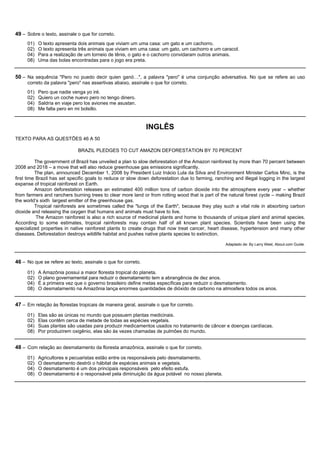 49 – Sobre o texto, assinale o que for correto.
     01)   O texto apresenta dois animais que viviam um uma casa: um gato e um cachorro.
     02)   O texto apresenta três animais que viviam em uma casa: um gato, um cachorro e um caracol.
     04)   Para a realização de um torneio de tênis, o gato e o cachorro convidaram outros animais.
     08)   Uma das bolas encontradas para o jogo era preta.


50 – Na sequência "Pero no puedo decir quien ganó…", a palavra "pero" é uma conjunção adversativa. No que se refere ao uso
     correto da palavra "pero" nas assertivas abaixo, assinale o que for correto.
     01)   Pero que nadie venga yo iré.
     02)   Quiero un coche nuevo pero no tengo dinero.
     04)   Saldría en viaje pero los aviones me asustan.
     08)   Me falta pero en mi bolsillo.


                                                              INGLÊS
TEXTO PARA AS QUESTÕES 46 A 50

                             BRAZIL PLEDGES TO CUT AMAZON DEFORESTATION BY 70 PERCENT

          The government of Brazil has unveiled a plan to slow deforestation of the Amazon rainforest by more than 70 percent between
2008 and 2018 – a move that will also reduce greenhouse gas emissions significantly.
          The plan, announced December 1, 2008 by President Luiz Inácio Lula da Silva and Environment Minister Carlos Minc, is the
first time Brazil has set specific goals to reduce or slow down deforestation due to farming, ranching and illegal logging in the largest
expanse of tropical rainforest on Earth.
          Amazon deforestation releases an estimated 400 million tons of carbon dioxide into the atmosphere every year – whether
from farmers and ranchers burning trees to clear more land or from rotting wood that is part of the natural forest cycle – making Brazil
the world’s sixth largest emitter of the greenhouse gas.
          Tropical rainforests are sometimes called the "lungs of the Earth", because they play such a vital role in absorbing carbon
dioxide and releasing the oxygen that humans and animals must have to live.
           The Amazon rainforest is also a rich source of medicinal plants and home to thousands of unique plant and animal species.
According to some estimates, tropical rainforests may contain half of all known plant species. Scientists have been using the
specialized properties in native rainforest plants to create drugs that now treat cancer, heart disease, hypertension and many other
diseases. Deforestation destroys wildlife habitat and pushes native plants species to extinction.

                                                                                                   Adaptado de: By Larry West, About.com Guide.



46 – No que se refere ao texto, assinale o que for correto.
     01)   A Amazônia possui a maior floresta tropical do planeta.
     02)   O plano governamental para reduzir o desmatamento tem a abrangência de dez anos.
     04)   É a primeira vez que o governo brasileiro define metas específicas para reduzir o desmatamento.
     08)   O desmatamento na Amazônia lança enormes quantidades de dióxido de carbono na atmosfera todos os anos.


47 – Em relação às florestas tropicais de maneira geral, assinale o que for correto.
     01)   Elas são as únicas no mundo que possuem plantas medicinais.
     02)   Elas contêm cerca de metade de todas as espécies vegetais.
     04)   Suas plantas são usadas para produzir medicamentos usados no tratamento de câncer e doenças cardíacas.
     08)   Por produzirem oxigênio, elas são às vezes chamadas de pulmões do mundo.


48 – Com relação ao desmatamento da floresta amazônica, assinale o que for correto.
     01)   Agricultores e pecuaristas estão entre os responsáveis pelo desmatamento.
     02)   O desmatamento destrói o hábitat de espécies animais e vegetais.
     04)   O desmatamento é um dos principais responsáveis pelo efeito estufa.
     08)   O desmatamento é o responsável pela diminuição da água potável no nosso planeta.
 