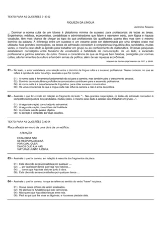 TEXTO PARA AS QUESTÕES 01 E 02

                                                        RIQUEZA DA LÍNGUA
                                                                                                                         Jerônimo Teixeira

... Dominar a norma culta de um idioma é plataforma mínima de sucesso para profissionais de todas as áreas.
Engenheiros, médicos, economistas, contabilistas e administradores que falam e escrevem certo, com lógica e riqueza
vocabular, têm mais chance de chegar ao topo do que profissionais tão qualificados quanto eles mas sem o mesmo
domínio da palavra. A diferença entre um sucesso e um vexame pode ser determinada por uma simples crase mal
utilizada. Nas grandes corporações, os testes de admissão concedem à competência linguística dos candidatos, muitas
vezes, o mesmo peso dado à aptidão para trabalhar em grupo ou ao conhecimento de matemática. Diversas pesquisas
estabelecem correlações entre tamanho de vocabulário e habilidade de comunicação, de um lado, e ascensão
profissional e ganhos salariais, de outro. Cresce a consciência de que as línguas bem faladas, protegidas por normas
cultas, são ferramentas da cultura e também armas da política, além de ser riquezas econômicas.
                                                                                          Adaptado de: Revista Veja,Setembro de 2007, p. 88/89.



01 – No texto, o autor estabelece uma relação entre o domínio da língua culta e o sucesso profissional. Nesse contexto, no que se
     refere à opinião do autor no artigo, assinale o que for correto.

     01)   A norma culta é ferramenta fundamental não só para a carreira, mas também para o crescimento pessoal.
     02)   Domínio de vocabulário e proficiência comunicativa contribuem para a ascensão profissional.
     04)   A norma culta é a única ferramenta linguística para obter sucesso comunicativo.
     08)   Há uma consciência de que a língua culta não influi na carreira e não é arma da política.


02 – Assinale o que for correto em relação ao fragmento do texto: "... Nas grandes corporações, os testes de admissão concedem à
     competência linguística dos candidatos, muitas vezes, o mesmo peso dado à aptidão para trabalhar em grupo ...".

     01)   A segunda oração possui adjunto adnominal.
     02)   A segunda oração possui ideia de finalidade.
     04)   A primeira oração possui objetos.
     08)   O período é composto por duas orações.


TEXTO PARA AS QUESTÕES 03 E 04

Placa afixada em muro de uma obra de um edifício.
           ATENÇÃO

        ESTA OBRA NAO
        SE RESPONÇABELISA
        POR CUAL-QUER
        DANOS QUE AJA NAS
        VIATURAS JUNTO A OBRA.


03 – Assinale o que for correto, em relação à reescrita dos fragmentos da placa.

     01)   Esta obra não se responsabiliza por qualquer ....
     02)   ... por quaisquer danos que haja nas viaturas....
     04)   ... danos que haja nas viaturas junto à obra.
     08)   Esta obra não se responsabelisa por qualquer danos ....


04 – Assinale o que for correto, no que se refere ao sentido do verbo "haver" na placa.

     01)   Houve casos difíceis de serem analisados.
     02)   Há plantas na Amazônia que são carnívoras.
     04)   Não quero que haja desavenças entre nós.
     08)   Pedi ao pai que lhe visse as lágrimas, e houvesse piedade dela.
 
