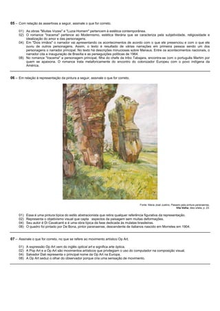 05 – Com relação às assertivas a seguir, assinale o que for correto.

     01) As obras "Muitas Vozes" e "Luzia Homem" pertencem à estética contemporânea.
     02) O romance "Iracema" pertence ao Modernismo, estética literária que se caracteriza pela subjetividade, religiosidade e
         idealização do amor e das personagens.
     04) Em "Dois irmãos" o narrador vai apresentando os acontecimentos de acordo com o que ele presenciou e com o que ele
         ouviu de outros personagens. Assim, o texto é resultado de várias narrações em primeira pessoa sendo um dos
         personagens o narrador principal. No texto há descrições minuciosas sobre Manaus. Entre os acontecimentos nacionais, o
         narrador cita a inauguração de Brasília e as perseguições políticas de 1964.
     08) No romance "Iracema" a personagem principal, filha do chefe da tribo Tabajara, encontra-se com o português Martim por
         quem se apaixona. O romance trata metaforicamente do encontro do colonizador Europeu com o povo indígena da
         América.


06 – Em relação à representação da pintura a seguir, assinale o que for correto.




                                                                                       Fonte: Maria José Justino, Passeio pela pintura paranaense,
                                                                                                                      Vila Velha, óleo s/tela, p. 23.

     01)   Essa é uma pintura típica do estilo abstracionista que retira qualquer referência figurativa da representação.
     02)   Representa o objetivismo visual que capta aspectos da paisagem sem muitas deformações.
     04)   Seu autor é Di Cavalcanti e é uma obra típica da fase dedicada às mulatas brasileiras.
     08)   O quadro foi pintado por De Bona, pintor paranaense, descendente de italianos nascido em Morretes em 1904.


07 – Assinale o que for correto, no que se refere ao movimento artístico Op Art.

     01)   A expressão Op Art vem do inglês optical art e significa arte óptica.
     02)   A Pop Art e a Op Art são movimentos artísticos que privilegiam o uso do computador na composição visual.
     04)   Salvador Dali representa o principal nome da Op Art na Europa.
     08)   A Op Art seduz o olhar do observador porque cria uma sensação de movimento.
 