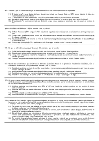 08 – Assinale o que for correto em relação ao teatro alternativo ou com participação direta do espectador.

     01) O "teatro jornal" é uma técnica do teatro do oprimido, criada por Augusto Boal em 1971, com o objetivo de lidar com
         problemas sociais e comunitários.
     02) O "teatro de rua" é assim denominado, porque os cenários são construídos com materiais recicláveis.
     04) Arena é um espaço teatral onde os espectadores ficam em torno da área de atuação como num campo de futebol.
     08) O "teatro pobre" é assim denominado por Grotowki, porque recusa a ajuda de tecnologias que não sejam de controle do
         ator.


09 – Com relação às assertivas a seguir, assinale o que for correto.

     01) A Music Television (MTV) surgiu em 1981 redefinindo a política econômica do rock ao enfatizar mais a imagem do que o
         som.
     02) O videoclipe é uma forma cultural híbrida que reúne elementos da televisão e do rádio e é usado como meio de divulgação
         de músicas e artistas.
     04) A qualidade do cinema 3D remonta ao início da história cinematográfica com os primeiros filmes falados de Charles Chaplin
         na década de 1930.
     08) O significado da expressão 3D é realidade em três dimensões, ou seja, mostra a imagem em espaço real.


10 – No que se refere à música popular do século XX, assinale o que for correto.

     01) Gospel é música de conteúdo religioso originária das comunidades negras urbanas norte-americanas.
     02) Reggae designa diversas formas de música popular jamaicana combinando jazz e ritmos africanos.
     04) Heavy metal é música de andamento mais pesado e acelerado que o rock convencional, baseada predominantemente no
         som das guitarras.
     08) Country é um gênero de música originário do folk, e faz referência ao mundo rural do sul dos Estados Unidos.


11 – Quanto às características que envolvem as diferentes qualidades físicas e os processos metabólicos energéticos, que se
     manifestam em situações do jogo de futebol, assinale o que for correto.
     01) Resistência aeróbica, por meio de corridas cadenciadas e momentos de recuperação cardiovasculares, por meio de passes
         curtos e cobranças de faltas.
     02) Agilidade nas corridas rápidas e deslocamentos variados em diferentes direções e velocidade alternada.
     04) Resistência anaeróbica nos momentos de bolas paradas, com formação de barreiras e cobranças de escanteios.
     08) Velocidade nas cobranças de lateral, saídas de bola do centro do campo e paralisações do jogo.


12 – Os exercícios de resistência anaeróbica são aqueles que não requerem a presença de oxigênio durante o trabalho muscular,
     sendo divididos em anaeróbicos láticos e aláticos. Nesse contexto, assinale o que for correto, no que se refere às características
     de uma atividade física anaeróbica.
     01) Atividade realizada com intensidade entre 90% e 100% da frequência cardíaca máxima, em um período de tempo
         relativamente curto.
     02) Atividade realizada com baixa intensidade e grande volume, com energia produzida pela oxidação de carboidratos e
         gorduras.
     04) Atividade realizada com intensidade próxima a 100% do VO2 máximo.
     08) Atividade realizada de forma contínua e prolongada, com intensidade entre 50% e 60% da frequência cardíaca máxima.


13 – A educação física trabalha com o conhecimento biológico, a promoção da saúde, a prática do esporte e a educação integral do
     homem, e na intervenção profissional lida com a cultura corporal de movimento. Nesse contexto, assinale o que for correto para
     a educação física ser vista como prática pedagógica.
     01) É a parcela da cultura geral que abrange as formas culturais que se vêm historicamente construindo, nos planos, material e
         simbólico, mediante o exercício da motricidade humana.
     02) São todas as atividades que envolvem o movimentar-se humano, com características lúdicas de jogo, de brincadeira, de
         ginástica, de apresentação e de competição.
     04) São atividades práticas que indivíduos de diferentes contextos sociais e culturais realizam, valendo-se do movimento
         humano com características expressivas, comunicativas e produtivas, que são imediatamente reconhecidas, pelos
         indivíduos desse contexto, como uma atividade típica do meio.
     08) É o conjunto de propriedades físicas e químicas, de ordem material e cultural, que se confunde com o sentido de corpo,
         tendo em vista o homem constituir-se como um ser corporal e como um corpo tal qual é, uno, individual e inalienável.
 