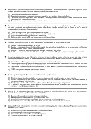 14 – A aptidão física apresenta componentes que relacionam a performance e a saúde às diferentes capacidades orgânicas. Nesse
     contexto, assinale o que disser respeito à relação correta da capacidade orgânica.

     01) Capacidade orgânica de resistência à fadiga.
     02) Capacidade orgânica que inclui os componentes necessários para um ótimo desempenho físico.
     04) Capacidade orgânica que possibilita maior resistência e disposição para o trabalho e para o lazer, proporcionando menor
         risco de doenças crônico-degenerativas.
     08) Capacidade orgânica que prepara para as atividades diárias.


15 – Atualmente, o sedentarismo se apresenta como uma das principais causas para aquisição de doenças crônico-degenerativas,
     tais como, a obesidade e a hipertensão arterial, dentre outras. Nesse contexto, assinale o que for correto, no que se refere à
     caracterização de uma pessoa fisicamente ativa.

     01)   Praticar atividades físicas pelo menos três vezes por semana.
     02)   Evitar esforços físicos regulares, porém alimentar-se de forma adequada.
     04)   Praticar regularmente exercícios aeróbicos e anaeróbicos.
     08)   Gasto energético superior a 500 kcal por semana com atividades físicas.


16 – Assinale o que for correto, no que se refere aos conceitos que fazem parte da nomenclatura genética.

     01) Genótipo – é a composição genética de um ser.
     02) Cariótipo – é o conjunto diploide (2n) da célula, recebido dos pais na fecundação. Refere-se às características morfológicas
         dos cromossomos, como o número, a forma e os tipos.
     04) Genoma – é o conjunto haploide (n) de genes, típicos da espécie, em uma célula.
     08) Fenótipo – é a expressão visível ou detectável da ação do gene e as modificações que possa sofrer por ação ambiental.


17 – Na maioria das espécies em que há machos e fêmeas, a determinação do sexo e a herança sexual são feitas por dois
     cromossomos diferentes dos demais, os cromossomos sexuais ou heterossomos. Nesse contexto, assinale o que for correto.

     01) Em mamíferos, as fêmeas possuem apenas um cromossomo X e os machos dois.
     02) Em mamíferos, nas células somáticas de fêmeas normais, é possível observar o cromossomo X que foi inativado, pois esse
         corresponde ao corpúsculo de Barr ou cromatina sexual.
     04) Em humanos, a determinação do sexo cromossômico do zigoto (XX ou XY) depende do gameta masculino que fecunda o
         óvulo.
     08) O sexo homogamético é aquele que só origina homens.


18 – Quanto à genética de populações e sua especiação, assinale o que for correto.

     01) O isolamento geográfico de populações de uma mesma espécie pode levar à formação de novas espécies.
     02) Alopatria é o processo em que espécies diferentes podem tornar-se parecidas quando estão em um mesmo ambiente, a
         exemplo dos tubarões e dos golfinhos.
     04) Os critérios que melhor distinguem duas espécies entre si são as dessemelhanças citogenéticas.
     08) O isolamento reprodutivo entre duas populações vizinhas da mesma espécie pode provocar a especiação, uma vez que
         interrompe o intercâmbio genético entre elas.


19 – Cerca de 97% de toda a água do planeta encontra-se nos oceanos. Os outros 3% estão nos rios, solos e dentro dos seres vivos.
     Nesse contexto, assinale o que for correto sobre o ciclo da água.

     01)   Quando você sua, está compondo o ciclo pequeno da água.
     02)   A energia gravitacional movimenta a água dentro do seu ciclo.
     04)   O ciclo hidrológico condiciona processos que ocorrem na litosfera, atmosfera e biosfera.
     08)   O ciclo hidrológico é passível de sofrer interferência humana, podendo apresentar desequilíbrios.


20 – O sangue é formado pelos seguintes elementos: hemácias, leucócitos, plaquetas e plasma. Sobre as funções desses elementos,
     assinale o que for correto.

     01)   As hemácias ou glóbulos vermelhos fazem o transporte de oxigênio.
     02)   As plaquetas atuam no processo de coagulação.
     04)   Os leucócitos são especializados na defesa do organismo.
     08)   O plasma corresponde a 1% do volume do sangue.
 