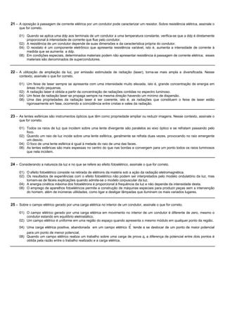 21 – A oposição à passagem de corrente elétrica por um condutor pode caracterizar um resistor. Sobre resistência elétrica, assinale o
     que for correto.

     01) Quando se aplica uma ddp aos terminais de um condutor a uma temperatura constante, verifica-se que a ddp é diretamente
         proporcional à intensidade de corrente que flue pelo condutor.
     02) A resistência de um condutor depende de suas dimensões e da característica própria do condutor.
     04) O reostato é um componente eletrônico que apresenta resistência variável, isto é, aumenta a intensidade de corrente à
         medida que se aumenta a ddp.
     08) Em condições especiais, determinados materiais podem não apresentar resistência à passagem de corrente elétrica; esses
         materiais são denominados de supercondutores.


22 – A utilização de ampliação da luz, por emissão estimulada de radiação (laser), torna-se mais ampla e diversificada. Nesse
     contexto, assinale o que for correto.

     01) Um feixe de laser sempre se apresenta com uma intensidade muito elevada, isto é, grande concentração de energia em
         áreas muito pequenas.
     02) A radiação laser é obtida a partir da concentração de radiações contidas no espectro luminoso.
     04) Um feixe de radiação laser se propaga sempre na mesma direção havendo um mínimo de dispersão.
     08) Uma das propriedades da radiação laser é ser coerente, isto é, as radiações que constituem o feixe de laser estão
         rigorosamente em fase, ocorrendo a coincidência entre cristas e vales da radiação.


23 – As lentes esféricas são instrumentos ópticos que têm como propriedade ampliar ou reduzir imagens. Nesse contexto, assinale o
     que for correto.

     01) Todos os raios de luz que incidem sobre uma lente divergente são paralelos ao eixo óptico e se refratam passando pelo
         foco.
     02) Quando um raio de luz incide sobre uma lente esférica, geralmente se refrata duas vezes, provocando no raio emergente
         um desvio.
     04) O foco de uma lente esférica é igual à metade do raio de uma das faces.
     08) As lentes esféricas são mais espessas no centro do que nas bordas e convergem para um ponto todos os raios luminosos
         que nela incidem.


24 – Considerando a natureza da luz e no que se refere ao efeito fotoelétrico, assinale o que for correto.

     01) O efeito fotoelétrico consiste na retirada de elétrons da matéria sob a ação da radiação eletromagnética.
     02) Os resultados de experiências com o efeito fotoelétrico não podem ser interpretados pelo modelo ondulatório da luz, mas
         tornam-se de fáceis explicações quando admite-se o modelo corpuscular da luz.
     04) A energia cinética máxima dos fotoelétrons é proporcional à frequência da luz e não depende da intensidade desta.
     08) O emprego de aparelhos fotoelétricos permite a construção de máquinas especiais para produzir peças sem a intervenção
         do homem, além de inúmeras utilidades, como ligar e desligar lâmpadas que iluminam os mais variados lugares.


25 – Sobre o campo elétrico gerado por uma carga elétrica no interior de um condutor, assinale o que for correto.

     01) O campo elétrico gerado por uma carga elétrica em movimento no interior de um condutor é diferente de zero, mesmo o
         condutor estando em equilíbrio eletrostático.
     02) Um campo elétrico é uniforme em uma região do espaço quando apresenta o mesmo módulo em qualquer ponto da região.
                                                                               ®
     04) Uma carga elétrica positiva, abandonada em um campo elétrico E tende a se deslocar de um ponto de maior potencial
         para um ponto de menor potencial.
     08) Quando um campo elétrico realiza um trabalho sobre uma carga de prova q, a diferença de potencial entre dois pontos é
         obtida pela razão entre o trabalho realizado e a carga elétrica.
 