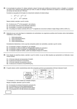 26 – A concentração de carbono-14, isótopo radioativo natural, formado pela incidência de nêutrons sobre o nitrogênio, é constante
     nos seres vivos, sofrendo diminuição após sua morte. É usado em datação radiométrica de objetos ou materiais arqueológicos,
     com tempo de meia-vida de 5.730 anos.
     Considere as equações de formação (I) e decaimento radioativo (II) deste isótopo:
                            14        1              14       1
               I–      7N        + 0n → 6C                + 1H .
                            14                 14
               II –    6C        →        7N        + partícula.

     Nesse contexto, assinale o que for correto.
                                     14
     01)   Os átomos de C e N da equação II, são isóbaros.
     02)   Na equação I formam-se dois elementos radioativos.
     04)   Na equação II, é emitida uma partícula beta.
                                                      14
     08)   Um pedaço de madeira contendo 25% de C é originário de uma árvore cortada no Egito Antigo (3.200 a 2.300 a.C.).


27 – Sabendo-se que numa das fases do metabolismo de carboidratos nos organismos aeróbios são formados vários intermediários
     metabólicos, como a seguir:

           I –     Ácido butenodioico.
           II –    Ácido hidróxibutanodioico.
           III –   Ácido butanodioico.
           IV –    Ácido cetobutanodioico.

     Considerando tratamentos in vitro a que tais compostos podem ser submetidos, assinale o que for correto.

     01)   O composto II origina o composto IV, por oxidação.
     02)   O composto III pode ser obtido por hidrogenação catalítica do composto I.
     04)   O composto II origina o composto I por desidratação em meio ácido.
     08)   O composto III pode ser obtido, a partir da oxidação enérgica do 4-octeno.


28 – Com relação às assertivas abaixo, assinale o que for correto, no que se refere àquelas que apresentam as moléculas e seus
     nomes corretos.

     01)   A fórmula molecular da benzamida é C7H8NO.
     02)   A estrutura da butanona é CH3COCH3.
     04)   A fórmula molecular do pentanal é C5H10O.
     08)   A estrutura do 2-butanol é CH3CHOHCH2CH3.


29 – O quadro abaixo contém características sobre três compostos químicos que apresentam a fórmula molecular C3H8O.
                                                                                      Compostos
                                                                             (I)      (II)           (III)
                                                               Ponto de
                                                                             35      82,3            97,1
                                                             ebulição (ºC)
                                                           Produto formado
                                                                                                     Ácido
                                                             por oxidação    *     Propanona
                                                                                                  propanoico
                                                               enérgica
     * O composto (I) não foi tratado por oxidação enérgica.
     Nessas condições, assinale o que for correto.

     01)   O composto (I) é isômero funcional do composto (II).
     02)   Os compostos (I) e (II) são diastereoisômeros.
     04)   Apenas o composto (II) apresenta isomeria óptica.
     08)   Os compostos (II) e (III) são isômeros de posição.
 