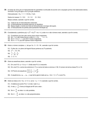 30 – A massa de 10,8 g de um hidrocarboneto foi submetida à combustão de acordo com a equação química não balanceada abaixo,
     formando 10,8 g de água e 35,2 g de gás carbônico.
     Hidrocarboneto + O2               CO2 + H2O.

     Dados de massas: C = 12,0        H = 1,0      O = 16,0.
     Nesse contexto, assinale o que for correto.

     01)   Trata-se de um hidrocarboneto insaturado.
     02)   O hidrocarboneto de partida pode ser um alcadieno.
     04)   Nessa reação o número de mols de hidrocarboneto e de água são iguais.
     08)   O hidrocarboneto de partida pode apresentar hibridação sp.


31 – Considerando o polinômio p(x) = (x2 + 4) (x2 + mx + n), onde m e n são números reais, assinale o que for correto.
     01)   O polinômio p(x) tem pelo menos duas raízes imaginárias.
     02)   Se – 1 e 3 são raízes de p(x), então m = – 2 e     n = – 3.
     04)   Se m = 0 e n = – 1, p(x) tem 4 raízes imaginárias.
     08)   Se m = n = 0, p(x) tem apenas raízes imaginárias.


32 – Sobre o número complexo z , tal que 5z + z = 12 + 16i , assinale o que for correto.

     01) O afixo de z no plano de Argand-Gauss pertence ao 2o quadrante.
     02) z 2 = -12 + 16i .
         1 1 1
     04)    =    - i.
         z 10 5
     08) z + z = 4 .


33 – Sobre as assertivas abaixo, assinale o que for correto.

     01) Em uma P.G. a1 < 0 e q > 1. Então essa P.G. é crescente.
     02) Em uma P.A. a soma dos extremos é 17 e a soma de todos os termos é 136. O número de termos dessa P.A. é 16.

                                 æ9 3 1 ö       25
     04) O 9o termo da sequência ç , , ,... ÷ é
                                 ç8 4 2 ÷          .
                                 è          ø   36
                                                                                        2
     08) A sequência (a1, a2, ..., an, ...) cujo termo geral é dado por an = 4(n + 1) + n , é uma P.A..



34 – Sobre as retas (r) 3x + 4y – 2 = 0 e (s) kx + y – 1 = 0, assinale o que for correto.
     01) A distância do ponto P (6, 1) à reta r vale 4 u.c.
                     1
     02) A reta y = x forma um ângulo de 45º com a reta r.
                     7
                 3
     04) Se k = , as retas r e s são paralelas.
                 4
                   4
     08) Se k = - , as retas r e s são perpendiculares.
                   3
 