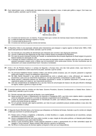 35 – Num determinado curso, a distribuição das idades dos alunos, segundo o sexo, é dada pelo gráfico a seguir. Com base nos
     dados do gráfico, assinale o que for correto.




     01)   O número de meninos com, no máximo, 15 anos é maior que o número de meninas nesse mesmo intervalo de idades.
     02)   A média de idade dos meninos é superior a 15 anos.
     04)   O número total de alunos é 29.
     08)   O número de meninos é igual ao número de meninas.


36 – A República Velha é uma expressão utilizada pelos historiadores para designar o regime vigente no Brasil entre 1889 a 1930.
     Sobre esse período da história do Brasil, assinale o que for correto.

     01) Foi marcado por uma política de atendimento dos interesses dos coronéis e das oligarquias estaduais.
     02) Ocorreu a alternância das oligarquias de São Paulo e Minas Gerais na presidência da República.
     04) Por meio do acordo chamado Convênio de Taubaté, os representantes das principais oligarquias do Brasil exigiam do governo
         federal medidas de valorização do café.
     08) A situação de miséria e abandono em que vivia boa parte da população durante a república velha fez com que milhares de
         pessoas buscassem amparo junto a líderes que se anunciavam como porta-vozes divinos. Os dois movimentos que se
         destacaram com essas características foram: Canudos e Contestado.


37 – Entre o fim da Primeira Guerra e o começo da Segunda, a Europa viveu uma das mais graves crises, cuja marca foi o
     surgimento do totalitarismo. Sobre essa forma de poder, assinale o que for correto.

     01) Os princípios totalitários ficaram restritos à Itália e aos demais países europeus, que, em conjunto, passaram a organizar
         ações para impedir o avanço do totalitarismo pela Europa.
     02) Na Itália, Benito Mussolini e seu partido apresentaram-se como a solução para a crise, afirmavam ser capazes de
         encaminhar o país rumo ao crescimento econômico e, com tais argumentos, conquistaram o poder na Itália.
     04) Nesse período a Alemanha passava por dificuldades econômicas e sociais, os operários assumiram o controle do país,
         organizando ações com vistas ao seu crescimento econômico.
     08) Uma das características do totalitarismo foi o uso dos meios de comunicação de massa e da arte para difundir a ideologia
         do regime, exaltar o governo e a figura do líder.


38 – O período getulista pode ser dividido em três fases: Governo Provisório, Governo Constitucional e o Estado Novo. Sobre o
     Estado Novo, assinale o que for correto.

     01) Período marcado pela construção de Brasília, nova capital federal.
     02) Nesse período foi criado o Departamento de Imprensa e Propaganda (DIP), que tinha como objetivo alertar a população
         sobre as realizações do governo e convidar as pessoas a organizarem-se em sindicatos.
     04) A ação da polícia política foi fundamental na manutenção do poder, que realizava prisões arbitrárias, acompanhadas de
         tortura e de outras formas de violência.
     08) Foi um período marcado pelo regime autoritário, por meio do qual o presidente possuía amplos poderes e seus atos não
         eram submetidos à Justiça.


39 – A Segunda Guerra Mundial deixou uma herança que ultrapassou as fronteiras da Europa. Assinale o que for correto em relação
     a fatos que ocorreram no período pós-guerra.

     01) Países como a França, a Inglaterra, a Alemanha, a União Soviética e o Japão, encontravam-se em escombros, campos
         devastados e ferrovias inutilizadas.
     02) Houve o estabelecimento de uma nova ordem mundial, ou seja, criação de dois polos políticos, um liderado pelos Estados
         Unidos da América e outro pela União Soviética.
     04) Devido à crise econômica alemã, muitas pessoas passaram a ansiar o aparecimento de um líder carismático capaz de
         resgatar a "honra nacional". Nesse contexto Hitler assume o governo na Alemanha.
     08) Na África e na Ásia povos de diversas regiões começaram a lutar por sua independência.
 