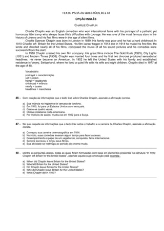 TEXTO PARA AS QUESTÕES 46 a 48

                                                        OPÇÃO INGLÊS

                                                       CHARLIE CHAPLIN
         Charlie Chaplin was an English comedian who won international fame with his portrayal of a pathetic yet
humorous little tramp who always faces life’s difficulties with courage. He was one of the most famous stars in the
history of cinema and his first films were in the age of silent films.
         Charlie Spencer Chaplin was born in London in 1889. His family was poor and he had a hard childhood. In
1910 Chaplin left Britain for the United States. His film career began in 1913 and in 1914 he made his first film. He
wrote and directed nearly all of his films, composed the music of all his sound pictures and his comedies were
successful from the start.
         In 1918 Chaplin created his own film company. His great films include The Gold Rush (1925), City Lights
(1931) and Modern Times (1938). Chaplin was married four times and his first two divorces produced sensational
headlines. He never became an American. In 1952 he left the United States with his family and established
residence in Vevey, Switzerland, where he lived a quiet life with his wife and eight children. Chaplin died in 1977 at
the age of 88.

           Vocabulário
           portrayal = caracterização
           yet = porém
           tramp = vagabundo
           childhood = infância
           nearly = quase
           headlines = manchetes


46 – Com relação às informações que o texto traz sobre Charles Chaplin, assinale a afirmação correta.

      a)    Sua infância na Inglaterra foi cercada de conforto.
      b)    Em 1910, foi para os Estados Unidos com seus pais.
      c)    Casou-se quatro vezes.
      d)    Obteve cidadania norte-americana.
      e)    Por motivos de saúde, mudou-se em 1952 para a Suíça.


47 – No que respeita às informações que o texto traz sobre o trabalho e a carreira de Charles Chaplin, assinale a afirmação
      correta.

      a)    Começou sua carreira cinematográfica em 1914.
      b)    No início, suas comédias levaram algum tempo para fazer sucesso.
      c)    Desempenhando o papel de um vagabundo, conquistou fama internacional.
      d)    Sempre escreveu e dirigiu seus filmes.
      e)    Sua atividade se restringiu ao período do cinema mudo.


48 – Dentre as perguntas abaixo, todas as quais foram formuladas com base em elementos presentes na estrutura “In 1910
      Chaplin left Britain for the United States”, assinale aquela cuja construção está incorreta .

      a)    When did Chaplin leave Britain for the United States?
      b)    Who left Britain for the United States?
      c)    Did Chaplin leave Britain for the United States?
      d)    Why did Chaplin leave Britain for the United States?
      e)    What Chaplin did in 1910?
 
