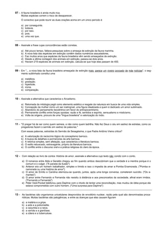 07 – A fauna brasileira é ainda muito rica.
     Muitas espécies correm o risco de desaparecer.
     O conectivo que pode reunir as duas orações acima em um único período é

     a)    por conseguinte.
     b)    todavia.
     c)    por isso.
     d)    pois.
     e)    uma vez que.


08 – Assinale a frase cujas concordâncias estão corretas.

     a)    Até pouco tempo, faltava pesquisas sobre a ameaça de extinção da fauna marinha.
     b)    A nova lista das espécies em extinção contêm dados numéricos assustadores.
     c)    Faz muitos anos que espécies da fauna brasileira vêm sendo ameaçados de extinção.
     d)    Desde a última contagem dos animais em extinção, passou-se dois anos.
     e)    Haviam 219 espécies de animais em extinção, calcula-se que hoje elas passam de 400.


09 – Em "... a nova lista da fauna brasileira ameaçada de extinção mais parece um viveiro povoado de más notícias", o seg-
     mento sublinhado constitui uma

     a)    metáfora.
     b)    gradação.
     c)    hipérbole.
     d)    ironia.
     e)    comparação.


10 – Assinale a alternativa que caracteriza o Arcadismo.

     a)    Retomada da mitologia pagã como elemento estético e resgate da natureza em busca de uma vida simples.
     b)    Concepção da mulher como um ser inatingível, uma figura idealizada a quem é dedicado um amor sublimado.
     c)    Abandono do pensamento teocêntrico em favor do antropocentrismo.
     d)    Permanente conflito entre forças opostas: razão e fé, sentidos e espírito, sensualismo e misticismo.
     e)    Volta às origens, procura de uma "língua brasileira" e valorização do índio.


11 – "O pregar há de ser como quem semeia, e não como quem ladrilha. Não fez Deus o céu em xadrez de estrelas, como os
     pregadores fazem o sermão em xadrez de palavras."
     Com essas palavras, extraídas do Sermão de Sexagésima, o que Padre Antônio Vieira critica?

     a)    A valorização do raciocínio lógico do conceptismo barroco.
     b)    A busca de detalhes e pormenores da arte barroca.
     c)    A retórica simples, sem afetação, que caracteriza a literatura barroca.
     d)    O estilo rebuscado, extravagante, próprio da literatura barroca.
     e)    O conflito entre o discurso oral e a prática religiosa do clero da época.


12 – Com relação ao livro de contos História de amor, assinale a alternativa cujo texto não condiz com o conto.
      a) O romance entre Alda e Geraldo chegou ao fim quando ambos descobriram que a verdade é a mentira porque é o
         comum e o vulgar. ("A parada da ilusão")
      b) Antenor era um homem trabalhador, simples e tímido e isso o impedia de amar a Pomba Enamorada. ("Pomba e-
         namorada ou uma história de amor")
      c) O amor de Emílio e Carolina eternizou-se quando, juntos, após uma longa conversa, cometeram suicídio. ("Os a-
         mantes")
      d) O amor entre Fernando e Fernanda não resistiu à distância e aos preconceitos da sociedade, afinal eram irmãos.
         ("Fernando e Fernanda")
      e) Peter Vest-Pocket telefonou para Daphne com o intuito de tentar uma reconciliação, mas mudou de idéia porque ela
         estava comprometida com outro homem. ("Uma surpresa para Daphne")


13 – As bactérias são organismos unicelulares desprovidos de envoltório nuclear, razão pela qual são denominadas proca-
      rióticas. Muitas bactérias são patogênicas, e entre as doenças que elas causam figuram

      a)   a malária e a gripe.
      b)   a aids e a poliomielite.
      c)   a caxumba e a raiva.
      d)   a varíola e a giardíase.
      e)   a cólera e a tuberculose.
 