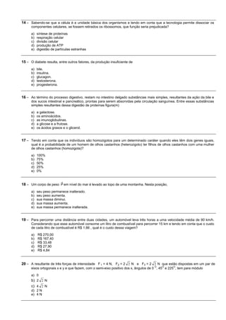 14 – Sabendo-se que a célula é a unidade básica dos organismos e tendo em conta que a tecnologia permite dissociar os
      componentes celulares, se fossem retirados os ribossomos, que função seria prejudicada?

      a)   síntese de proteínas
      b)   respiração celular
      c)   divisão celular
      d)   produção de ATP
      e)   digestão de partículas estranhas


15 – O diabete resulta, entre outros fatores, da produção insuficiente de
      a)   bile.
      b)   insulina.
      c)   glucagon.
      d)   testosterona.
      e)   progesterona.


16 – Ao término do processo digestivo, restam no intestino delgado substâncias mais simples, resultantes da ação da bile e
      dos sucos intestinal e pancreático, prontas para serem absorvidas pela circulação sanguínea. Entre essas substâncias
      simples resultantes dessa digestão de proteínas figura(m)

      a)   a galactose.
      b)   os aminoácidos.
      c)   as imunoglobulinas.
      d)   a glicose e a frutose.
      e)   os ácidos graxos e o glicerol.


17 – Tendo em conta que os indivíduos são homozigotos para um determinado caráter quando eles têm dois genes iguais,
      qual é a probabilidade de um homem de olhos castanhos (heterozigoto) ter filhos de olhos castanhos com uma mulher
      de olhos castanhos (homozigota)?

      a)   100%
      b)   75%
      c)   50%
      d)   25%
      e)   0%


18 – Um corpo de peso P em nível do mar é levado ao topo de uma montanha. Nesta posição,
      a)   seu peso permanece inalterado.
      b)   seu peso aumenta.
      c)   sua massa diminui.
      d)   sua massa aumenta.
      e)   sua massa permanece inalterada.


19 – Para percorrer uma distância entre duas cidades, um automóvel leva três horas a uma velocidade média de 90 km/h.
      Considerando que esse automóvel consome um litro de combustível para percorrer 15 km e tendo em conta que o custo
      de cada litro de combustível é R$ 1,86 , qual é o custo dessa viagem?

      a)   R$ 270,00
      b)   R$ 167,40
      c)   R$ 33,48
      d)   R$ 27,90
      e)   R$ 4,84


20 – A resultante de três forças de intensidade F 1 = 4 N, F2 = 2 2 N e F3 = 2 2 N que estão dispostas em um par de
                                                                                    O    O      O
      eixos ortogonais x e y e que fazem, com o semi-eixo positivo dos x, ângulos de 0 , 45 e 225 , tem para módulo

      a) 0
      b) 2 2 N
      c) 4 2 N
      d) 2 N
      e) 4 N
 