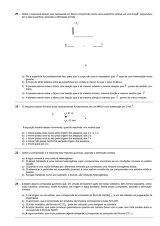 21 – Sobre o esquema abaixo, que representa um bloco comprimido contra uma superfície vertical por uma forçaF perpendicu-
      lar a essa superfície, assinale a afirmação correta




      a) Se a superfície for perfeitamente lisa, para que o corpo não caia é necessário que F seja de uma intensidade muito
         grande.
      b) A força de atrito estático entre as superfícies em contato é menor do que o peso do bloco.
      c) A parede exerce sobre o bloco uma reação que é de mesmo módulo e mesma direção que F , porém de sentido con-
         trário.
      d) A parede exerce sobre o bloco uma reação que é de mesmo módulo, mesma direção e mesmo sentido que F .
      e) A parede exerce sobre o bloco uma reação que é de mesma direção e sentido que F , porém de menor módulo.


                                                                                                        2
22 – O esquema abaixo fornece duas características fundamentais de um MRUV com aceleração de 2 m/s .




      A equação horária desse movimento, quando resolvida, nos mostra que

      a)   o móvel passa duas vezes pela origem dos espaços, aos 3 s e 7 s
      b)   o móvel passa uma só vez pela origem dos espaços, aos 3 s
      c)   o móvel passa uma só vez pela origem dos espaços, aos 7 s
      d)   o móvel não passa nenhuma vez pela origem dos espaços.
      e)   o móvel pára aos 3 s


23 – Sobre a composição e a natureza das misturas químicas, assinale a afirmação correta.

      a) A água mineral é uma mistura heterogênea.
      b) O álcool hidratado é uma mistura heterogênea cujos componentes encontram-se em condições normais no estado
         líquido.
      c) O granito é uma rocha formada por diferentes minerais que constituem uma mistura homogênea sólida.
      d) O sistema ar + partículas em suspensão (poeiras) é uma mistura constituída por componentes nos estados sólido e
         gasoso.
      e) As ligas metálicas como, por exemplo, o bronze, são misturas heterogêneas.


24 – Existem alguns compostos químicos que, em virtude de fazerem parte de nosso cotidiano, têm nomes populares, como
      soda cáustica, amoníaco, ácido muriático, cal virgem e água sanitária. Sobre esses compostos, assinale a afirmação
      correta.

      a) A cal virgem ou cal extinta, que corresponde ao composto de fórmula Ca(OH) 2 , é um sal utilizado na preparação de
         argamassa.
      b) O amoníaco, que é encontrado em produtos de limpeza, corresponde à base NH 4OH
      c) O ácido muriático, de fórmula HC lO4 , pode ser utilizado como tempero na culinária.
      d) A soda cáustica, que pode provocar queimaduras quando em contato direto com a pele, tem forte caráter ácido e
         corresponde à fórmula NaOH
      e) A água sanitária, que é um poderoso agente alvejante, corresponde ao composto de fórmula CC l4
 