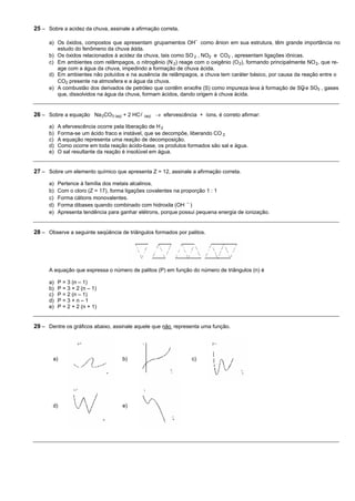 25 – Sobre a acidez da chuva, assinale a afirmação correta.

      a) Os óxidos, compostos que apresentam grupamentos OH- como ânion em sua estrutura, têm grande importância no
         estudo do fenômeno da chuva ácida.
      b) Os óxidos relacionados à acidez da chuva, tais como SO 2 , NO2 e CO2 , apresentam ligações iônicas.
      c) Em ambientes com relâmpagos, o nitrogênio (N 2) reage com o oxigênio (O 2), formando principalmente NO 2, que re-
         age com a água da chuva, impedindo a formação de chuva ácida.
      d) Em ambientes não poluídos e na ausência de relâmpagos, a chuva tem caráter básico, por causa da reação entre o
         CO2 presente na atmosfera e a água da chuva.
      e) A combustão dos derivados de petróleo que contêm enxofre (S) como impureza leva à formação de SO e SO3 , gases
                                                                                                           2
         que, dissolvidos na água da chuva, formam ácidos, dando origem à chuva ácida.


26 – Sobre a equação Na 2CO3 (aq) + 2 HCl (aq) ® efervescência + íons, é correto afirmar:
      a)   A efervescência ocorre pela liberação de H 2
      b)   Forma-se um ácido fraco e instável, que se decompõe, liberando CO 2
      c)   A equação representa uma reação de decomposição.
      d)   Como ocorre em toda reação ácido-base, os produtos formados são sal e água.
      e)   O sal resultante da reação é insolúvel em água.


27 – Sobre um elemento químico que apresenta Z = 12, assinale a afirmação correta.

      a)   Pertence à família dos metais alcalinos.
      b)   Com o cloro (Z = 17), forma ligações covalentes na proporção 1 : 1
      c)   Forma cátions monovalentes.
      d)   Forma dibases quando combinado com hidroxila (OH - )
      e)   Apresenta tendência para ganhar elétrons, porque possui pequena energia de ionização.


28 – Observe a seguinte seqüência de triângulos formados por palitos.




      A equação que expressa o número de palitos (P) em função do número de triângulos (n) é

      a)   P = 3 (n – 1)
      b)   P = 3 + 2 (n – 1)
      c)   P = 2 (n – 1)
      d)   P=3+n–1
      e)   P = 2 + 2 (n + 1)


29 – Dentre os gráficos abaixo, assinale aquele que não representa uma função.




       a)                            b)                         c)




       d)                            e)
 