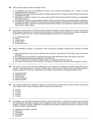 36 – Sobre a Grécia antiga, assinale a afirmação correta.

      a) A decadência da Grécia na Antigüidade foi devida a uma excessiva preocupação com a cultura, que gerou
         estagnação política e econômica.
      b) Dedicados preponderantemente à policultura, os gregos desenvolveram um intenso comércio fluvial e foram grandes
         exportadores de grãos.
      c) Estrangeiros e mulheres maiores de 21 anos podiam participar livremente das decisões tomadas nas assembléias
         das cidades-estados.
      d) Os gregos eram voltados a contemplações totêmicas e faziam sacrifícios às forças da natureza ligadas à agricultura.
      e) A organização político-econômica da Grécia antiga em cidades-estados independentes foi devida às características
         geográficas da região, com 80% de montanhas e grande litoral recortado, e às sucessivas invasões de povos como
         aqueus, jônios, eólios e dórios.


37 – A sociedade romana passou por três fases políticas: Realeza, República e Império. Nesse último período, o governo de
      Otávio Augusto destacou-se por instituir leis que determinavam a distribuição de alimentos e a promoção de espetácu-
      los gratuitos, visando, com isso, a acalmar os desempregados e famintos. Foi a chamada política

      a)   da acomodação social.
      b)   cultural.
      c)   assistencialista.
      d)   do pão e circo.
      e)   do tudo pelo social.


38 – Sobre constelações, em geral, e, em particular, sobre os astros que compõem o Sistema Solar, assinale a afirmação
      correta.

      a) Afélio corresponde ao ponto em que o planeta Terra encontra-se mais próximo do Sol durante o seu movimento de
         translação.
      b) De acordo com a Lei das Órbitas, os planetas descrevem órbitas elípticas das quais o Sol ocupa um dos focos.
      c) As constelações boreais são visíveis apenas no hemisfério sul.
      d) Vênus é o planeta menos brilhante do Sistema Solar, e é impossível ver Mercúrio a olho nu.
      e) Um eclipse do Sol só pode ocorrer na fase de Lua Cheia e um eclipse da Lua só pode ocorrer na fase de Lua Nova.


39 – Os "mares de morros", típicos da Serra da Mantiqueira, são formados por elevações suavemente arredondadas que se
      sucedem ininterruptamente até o horizonte. Nessas áreas, sobre terrenos cristalinos onde predominam granitos e
      gnaisses, aparecem os morros em "meia-laranja", que atestam o longo processo de desgaste próprio do clima

      a)   tropical semi-árido.
      b)   equatorial úmido.
      c)   tropical úmido.
      d)   tropical de altitude.
      e)   subtropical úmido.


40 – Com relação ao Meridiano de Greenwich, Moscou se situa dois fusos horários a leste e o Rio de Janeiro, três fusos ho-
      rários a oeste. Assim, quando em Moscou são 24 horas, no Rio de Janeiro são

      a)   12 horas.
      b)   13 horas.
      c)   15 horas.
      d)   16 horas.
      e)   19 horas.


41 – Os pastores e seus rebanhos permanecem durante o inverno nas planícies e no verão eles se deslocam para as encos-
      tas montanhosas, onde fazem o pastoreio até a chegada do inverno, quando regressam às planícies. Esse movimento
      periódico, reversível e sazonal, característico principalmente das regiões montanhosas da Europa, que também ocorre
      na África e na Ásia, é conhecido como

      a)   migração interna diária ou pendular.
      b)   êxodo rural.
      c)   nomadismo.
      d)   transumância.
      e)   emigração.
 