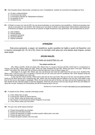 40 – Das situações abaixo relacionadas, considera-se como “conseqüência”, também do movimento de translação da Terra:

     a)   Os dias e noites terrestres.
     b)   O movimento das marés.
     c)   O movimento chamado de “Obliqüidade da Elíptica”.
     d)   As estações do ano.
     e)   As fases da Lua.


41 – O Brasil é um país com mais de 90% de suas terras localizadas na zona tropical e isso possibilita a influência de grandes mas-
     sas de ar que atuam em seu território. Das massas de ar que atuam no Brasil, qual delas abaixo relacionadas é responsável pe-
     lo fenômeno da friagem, que ocorre de vez em quando na região Amazônica e que, geralmente, vem acompanhado de chuva?

     a)   polar antártica
     b)   tropical atlântica
     c)   equatorial continental
     d)   equatorial atlântica
     e)   tropical continental


                                                           ATENÇÃO!

      Esta prova apresenta, a seguir, em seqüência, quatro questões de Inglês e quatro de Espanhol, com
a mesma numeração (42, 43, 44 e 45). Como na inscrição você optou por uma dessas duas línguas, cumpra
essa opção.

                                                        OPÇÃO INGLÊS

                                           TEXTO PARA AS QUESTÕES 42 a 45

                                                      Two sisters and the cat
           Mrs. Wilson and Mrs. Smith are sisters. Mrs. Wilson lives in a house in Duncan and Mrs. Smith lives in a condominium in
Victoria. One day Mrs. Wilson visited her sister. When her sister answered the door Mrs. Wilson saw tears in her eyes. "What's the
matter?" she asked. Mrs. Smith said "My cat Sammy died last night and I have no place to bury him".
           She began to cry again. Mrs. Wilson was very sad because she knew her sister loved the cat very much. Suddenly Mrs.
Wilson said "I can bury your cat in my garden in Duncan and you can come and visit him sometimes. Mrs. Smith stopped crying and
the two sisters had tea together and a nice visit
           It was now five o'clock and Mrs. Wilson said it was time for her to go home. She put on her hat, coat and gloves and Mrs.
Smith put the dead Sammy into a shopping bag. Mrs. Wilson took the shopping bag and walked to the bus stop. She waited a long
time for the bus so she bought a newspaper. When the bus arrived she got on the bus, sat down and put the shopping bag on the
floor beside her feet. She then began to read the newspaper. When the bus arrived at her bus stop she got off the bus and walked for
about two minutes. Suddenly she remembered she left the shopping bag on the bus.

                                                                (Extraído de um texto eletrônico da página http://web2.uvcs.uvic.ca/elc/studyzone)


42 – A respeito da Sra. Wilson, assinale a afirmação correta.

     a)   A Sra. Wilson tem um gato.
     b)   A irmã da Sra. Wilson se chama Sammy.
     c)   A Sra. Wilson voltou de ônibus para a sua casa.
     d)   Ela comprou um jornal para ler quando chegasse na sua casa.
     e)   A Sra. Wilson visitou sua irmã ontem.


43 – Por que a Sra. Smith estava chorando?

     a)   Porque havia perdido seu emprego.
     b)   Porque sua irmã estava doente.
     c)   Porque ela esquecera um objeto no ônibus quando voltava para a sua casa.
     d)   Porque seu gato havia morrido.
     e)   Porque ela queria comprar uma nova casa.
 