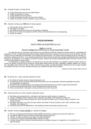 44 – A respeito do gato, é correto afirmar:

     a)   O gato ainda estava vivo no início desta história.
     b)   O gato foi esquecido no ônibus.
     c)   O gato pertence às duas senhoras.
     d)   O gato foi enterrado no jardim da casa da Sra. Wilson.
     e)   O gato foi enrolado no jornal e deixado no ponto de ônibus.


45 – Assinale a sentença que NÃO está no tempo passado.

     a)   One day Mrs. Wilson visited her sister.
     b)   She began to cry again.
     c)   She waited a long time for the bus so she bought a newspaper.
     d)   She put on her coat, hat and gloves and Mrs. Smith put the dead Sammy into a shopping bag.
     e)   What´s the matter?




                                                       OPÇÃO ESPANHOL

                                              TEXTO PARA AS QUESTÕES 42 a 45

                                                      Dígale no a la sal
                             Nuevas investigaciones confirman que su exceso puede dañar la salud
       Los alimentos que se consumen a diario tienen en su composición suficiente cantidad de sal para cubrir las necesidades del
organismo. Por eso, la Organización Mundial da la Salud (OMS) recomienda no superar el consumo de 5 mg de sal diarios, incluyen-
do esta cifra a la contenida en los alimentos. En las dietas para bajar de peso, si no existe ninguna patología que así lo aconseje - hi-
pertensión, problemas del riñón - no es necesario prescindir de la sal. Aunque de esta forma se logra momentáneamente una pérdida
de agua en el organismo, no se perderá ni un gramo de grasa. Tampoco las mujeres embarazadas deben renunciar a la sal si no se
presenta ningún problema que lo indique.
       Los hipertensos y aquellas personas con afecciones en las que está prohibida la sal, deberán cuidarse al ingerir ciertos ali-
mentos. En general, todos los que se conservan durante algún tiempo tienen sal: latas, congelados, pasteles, galletas, pan, embuti-
dos, chocolates, leche entera. Por ello, no deben comerlos los que sigan una dieta hipocalórica. Existe hoy en día una gran cantidad
de sustitutos de la sal, con menor contenido de sodio y que mantienen el sabor de las comidas.
                                                                                                (Extraido da revista Buena Salud, nº39, p.8)




42 – De acordo com o texto, assinale a alternativa correta.

     a) Em dietas de redução de peso, devemos dispensar o sal.
     b) Os alimentos que se consomem diariamente não possuem em sua composição, suficiente quantidade de sal para
        as necessidades do organismo.
     c) Os hipertensos e aquelas pessoas com qualquer tipo de doenças devem se cuidar ao ingerir certos alimentos.
     d) Todas as mulheres grávidas devem reduzir drasticamente o consumo de sal.
     e) Para uma boa saúde, é necessário o consumo diário de mais de 5 mg de sal.


43 – Ainda de acordo com o texto, assinale a alternativa correta.

     a) Nas dietas para emagrecimento, a redução do sal não gera a perda de água no organismo.
     b) Latarias, congelados, bolos, bolachas, pães, embutidos, chocolates e leite integral não contém sal.
     c) Atualmente, é difícil encontrar produtos com menor conteúdo de sódio e que, ao mesmo tempo, conservem o sa-
        bor das comidas.
     d) Indivíduos que fazem uma dieta de baixa caloria não devem consumir produtos como: bolos, bolachas, pães,
        chocolates, leite integral, etc.
     e) Indivíduos que sofrem de hipertensão e têm problemas renais não precisam renunciar ao sal.


44 – Assinale a frase que NÃO CONTÉM um advérbio de negação.

     a)   "Por eso, la Organización Mundial de la Salud (OMS) recomienda no superar el consumo de 5 mg de sal ..."
     b)   "En general, todos los que se conservan durante algún tiempo tienen sal ..."
     c)   "Por ello, no deben comerlos los que sigan una dieta hipocalórica."
     d)   "Tampoco las mujeres embarazadas debem renunciar a la sal"
     e)   "Aunque de esta forma se logra momentáneamente una pérdida de agua en el organismo, no se perderá ni un
          gramo de grasa."
 