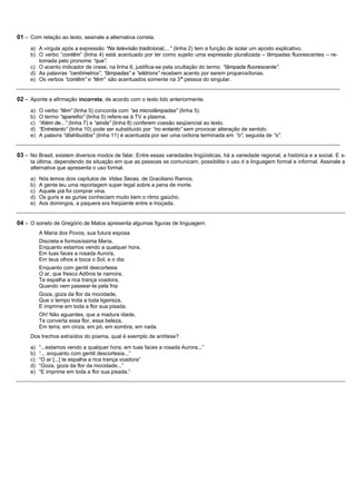 01 – Com relação ao texto, assinale a alternativa correta.
     a) A vírgula após a expressão “Na televisão tradicional,...” (linha 2) tem a função de isolar um aposto explicativo.
     b) O verbo “contêm” (linha 4) está acentuado por ter como sujeito uma expressão pluralizada – lâmpadas fluorescentes – re-
        tomada pelo pronome “que”.
     c) O acento indicador de crase, na linha 6, justifica-se pela ocultação do termo “lâmpada fluorescente”.
     d) As palavras “centímetros”, “lâmpadas” e “elétrons” recebem acento por serem proparoxítonas.
                                                                      a
     e) Os verbos “contêm” e “têm” são acentuados somente na 3 pessoa do singular.


02 – Aponte a afirmação incorreta, de acordo com o texto lido anteriormente.
     a)   O verbo “têm” (linha 5) concorda com “as microlâmpadas” (linha 5).
     b)   O termo “aparelho” (linha 5) refere-se à TV a plasma.
     c)   “Além de...” (linha 7) e “ainda” (linha 8) conferem coesão seqüencial ao texto.
     d)   “Entretanto” (linha 10) pode ser substituído por “no entanto” sem provocar alteração de sentido.
     e)   A palavra “distribuídos” (linha 11) é acentuada por ser uma oxítona terminada em “o”, seguida de “s”.


03 – No Brasil, existem diversos modos de falar. Entre essas variedades lingüísticas, há a variedade regional, a histórica e a social. E s-
     ta última, dependendo da situação em que as pessoas se comunicam, possibilita o uso d a linguagem formal e informal. Assinale a
     alternativa que apresenta o uso formal.

     a)   Nós lemos dois capítulos de Vidas Secas, de Graciliano Ramos.
     b)   A gente leu uma reportagem super legal sobre a pena de morte.
     c)   Aquele piá foi comprar vina.
     d)   Os guris e as gurias conheciam muito bem o ritmo gaúcho.
     e)   Aos domingos, a paquera era freqüente entre a moçada.


04 – O soneto de Gregório de Matos apresenta algumas figuras de linguagem.
          A Maria dos Povos, sua futura esposa
          Discreta e formosíssima Maria,
          Enquanto estamos vendo a qualquer hora,
          Em tuas faces a rosada Aurora,
          Em teus olhos e boca o Sol, e o dia:
          Enquanto com gentil descortesia
          O ar, que fresco Adônis te namora,
          Te espalha a rica trança voadora,
          Quando vem passear-te pela fria:
          Goza, goza da flor da mocidade,
          Que o tempo trota a toda ligeireza,
          E imprime em toda a flor sua pisada.
          Oh! Não aguardes, que a madura idade,
          Te converta essa flor, essa beleza,
          Em terra, em cinza, em pó, em sombra, em nada.
     Dos trechos extraídos do poema, qual é exemplo de antítese?

     a)   “...estamos vendo a qualquer hora, em tuas faces a rosada Aurora...”
     b)   “... enquanto com gentil descortesia...”
     c)   “O ar [...] te espalha a rica trança voadora”
     d)   “Goza, goza da flor da mocidade...”
     e)   “E imprime em toda a flor sua pisada.”
 