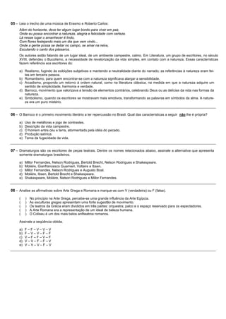 05 – Leia o trecho de uma música de Erasmo e Roberto Carlos:
     Além do horizonte, deve ter algum lugar bonito para viver em paz,
     Onde eu possa encontrar a natureza, alegria e felicidade com certeza.
     Lá nesse lugar o amanhecer é lindo,
     Com flores festejando mais um dia que vem vindo...
     Onde a gente possa se deitar no campo, se amar na relva,
     Escutando o canto dos pássaros.
     Os autores estão falando de um lugar ideal, de um ambiente campestre, calmo. Em Literatura, um grupo de escritores, no século
     XVIII, defendeu o Bucolismo, a necessidade de revalorização da vida simples, em contato com a natureza. Essas características
     fazem referência aos escritores do:

     a) Realismo, fugindo às exibições subjetivas e mantendo a neutralidade diante do narrado; as referências à natureza eram fei-
        tas em terceira pessoa.
     b) Romantismo, para quem encontrar-se com a natureza significava alargar a sensibilidade.
     c) Arcadismo, propondo um retorno à ordem natural, como na literatura clássica, na medida em que a natureza adquire um
        sentido de simplicidade, harmonia e verdade.
     d) Barroco, movimento que valorizava a tensão de elementos contrários, celebrando Deus ou as delícias da vida nas formas da
        natureza.
     e) Simbolismo, quando os escritores se mostravam mais emotivos, transformando as palavras em símbolos da alma. A nature-
        za era um puro mistério.


06 – O Barroco é o primeiro movimento literário a ter repercussão no Brasil. Qual das características a seguir não lhe é própria?

     a)   Uso de metáforas e jogo de contrastes.
     b)   Descrição da vida campestre.
     c)   O homem entre céu e terra, atormentado pela idéia do pecado.
     d)   Produção satírica.
     e)   Tema da fugacidade da vida.


07 – Dramaturgos são os escritores de peças teatrais. Dentre os nomes relacionados abaixo, assinale a alternativa que apresenta
     somente dramaturgos brasileiros.

     a)   Millor Fernandes, Nelson Rodrigues, Bertold Brecht, Nelson Rodrigues e Shakespeare.
     b)   Molière, Gianfrancesco Guarnieri, Voltaire e Ibsen.
     c)   Millor Fernandes, Nelson Rodrigues e Augusto Boal.
     d)   Molière, Ibsen, Bertold Brecht e Shakespeare.
     e)   Shakespeare, Molière, Nelson Rodrigues e Millor Fernandes.


08 – Analise as afirmativas sobre Arte Grega e Romana e marque-as com V (verdadeira) ou F (falsa).

     (    )   No princípio na Arte Grega, percebe-se uma grande influência da Arte Egípcia.
     (    )   As esculturas gregas apresentam uma forte sugestão de movimento.
     (    )   Os teatros da Grécia eram divididos em três partes: orquestra, palco e o espaço reservado para os espectadores.
     (    )   A Arte Romana era a representação de um ideal de beleza humana.
     (    )   O Coliseu é um dos mais belos anfiteatros romanos.

     Assinale a seqüência obtida.

     a)   F–F–V–V–V
     b)   F–V–V–F–F
     c)   V–F–F–V–F
     d)   V–V–F–F–V
     e)   V–V–V–F–V
 