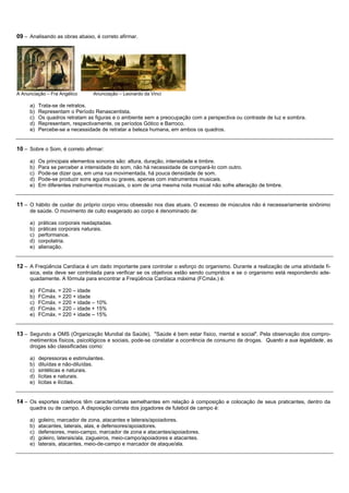 09 – Analisando as obras abaixo, é correto afirmar.




A Anunciação – Fra Angélico      Anunciação – Leonardo da Vinci

     a)   Trata-se de retratos.
     b)   Representam o Período Renascentista.
     c)   Os quadros retratam as figuras e o ambiente sem a preocupação com a perspectiva ou contraste de luz e sombra.
     d)   Representam, respectivamente, os períodos Gótico e Barroco.
     e)   Percebe-se a necessidade de retratar a beleza humana, em ambos os quadros.


10 – Sobre o Som, é correto afirmar:

     a)   Os principais elementos sonoros são: altura, duração, intensidade e timbre.
     b)   Para se perceber a intensidade do som, não há necessidade de compará-lo com outro.
     c)   Pode-se dizer que, em uma rua movimentada, há pouca densidade de som.
     d)   Pode-se produzir sons agudos ou graves, apenas com instrumentos musicais.
     e)   Em diferentes instrumentos musicais, o som de uma mesma nota musical não sofre alteração de timbre.


11 – O hábito de cuidar do próprio corpo virou obsessão nos dias atuais. O excesso de músculos não é necessariamente sinônimo
     de saúde. O movimento de culto exagerado ao corpo é denominado de:

     a)   práticas corporais readaptadas.
     b)   práticas corporais naturais.
     c)   performance.
     d)   corpolatria.
     e)   alienação.


12 – A Freqüência Cardíaca é um dado importante para controlar o esforço do organismo. Durante a realização de uma atividade fí-
     sica, esta deve ser controlada para verificar se os objetivos estão sendo cumpridos e se o organismo está respondendo ade-
     quadamente. A fórmula para encontrar a Freqüência Cardíaca máxima (FCmáx.) é:

     a)   FCmáx. = 220 – idade
     b)   FCmáx. = 220 + idade
     c)   FCmáx. = 220 + idade – 10%
     d)   FCmáx. = 220 – idade + 15%
     e)   FCmáx. = 220 + idade – 15%


13 – Segundo a OMS (Organização Mundial da Saúde), "Saúde é bem estar físico, mental e social". Pela observação dos compro-
     metimentos físicos, psicológicos e sociais, pode-se constatar a ocorrência de consumo de drogas. Quanto a sua legalidade, as
     drogas são classificadas como:

     a)   depressoras e estimulantes.
     b)   diluídas e não-diluídas.
     c)   sintéticas e naturais.
     d)   lícitas e naturais.
     e)   lícitas e ilícitas.


14 – Os esportes coletivos têm características semelhantes em relação à composição e colocação de seus praticantes, dentro da
     quadra ou de campo. A disposição correta dos jogadores de futebol de campo é:

     a)   goleiro, marcador de zona, atacantes e laterais/apoiadores.
     b)   atacantes, laterais, alas, e defensores/apoiadores.
     c)   defensores, meio-campo, marcador de zona e atacantes/apoiadores.
     d)   goleiro, laterais/ala, zagueiros, meio-campo/apoiadores e atacantes.
     e)   laterais, atacantes, meio-de-campo e marcador de ataque/ala.
 
