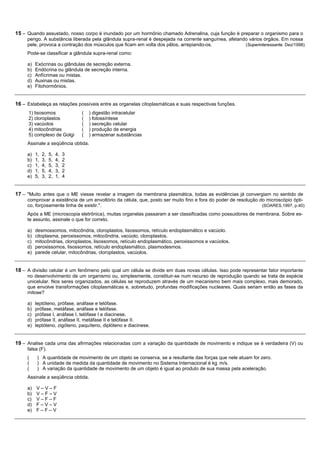 15 – Quando assustado, nosso corpo é inundado por um hormônio chamado Adrenalina, cuja função é preparar o organismo para o
     perigo. A substância liberada pela glândula supra-renal é despejada na corrente sanguínea, afetando vários órgãos. Em nossa
     pele, provoca a contração dos músculos que ficam em volta dos pêlos, arrepiando-os.               (Superinteressante. Dez/1998)
     Pode-se classificar a glândula supra-renal como:

     a)   Exócrinas ou glândulas de secreção externa.
     b)   Endócrina ou glândula de secreção interna.
     c)   Anfícrimas ou mistas.
     d)   Auxinas ou mistas.
     e)   Fitohormônios.


16 – Estabeleça as relações possíveis entre as organelas citoplasmáticas e suas respectivas funções.
      1) lisosomos                (   ) digestão intracelular
      2) cloroplastos             (   ) fotossíntese
      3) vacúolos                 (   ) secreção celular
      4) mitocôndrias             (   ) produção de energia
      5) complexo de Golgi        (   ) armazenar substâncias
     Assinale a seqüência obtida.

     a)   1,   2,   5,   4,   3
     b)   1,   3,   5,   4,   2
     c)   1,   4,   5,   3,   2
     d)   1,   5,   4,   3,   2
     e)   5,   3,   2,   1,   4


17 – "Muito antes que o ME viesse revelar a imagem da membrana plasmática, todas as evidências já convergiam no sentido de
     comprovar a existência de um envoltório da célula, que, posto ser muito fino e fora do poder de resolução do microscópio ópti-
     co, forçosamente tinha de existir.".                                                                       (SOARES,1997, p.40)
     Após a ME (microscopia eletrônica), muitas organelas passaram a ser classificadas como possuidores de membrana. Sobre es-
     te assunto, assinale o que for correto.

     a)   desmossomos, mitocôndria, cloroplastos, lisossomos, retículo endoplasmático e vacúolo.
     b)   citoplasma, peroxissomos, mitocôndria, vacúolo, cloroplastos.
     c)   mitocôndrias, cloroplastos, lisossomos, retículo endoplasmático, peroxissomos e vacúolos.
     d)   peroxissomos, lisossomos, retículo endoplasmático, plasmodesmos.
     e)   parede celular, mitocôndrias, cloroplastos, vacúolos.


18 – A divisão celular é um fenômeno pelo qual um célula se divide em duas novas células. Isso pode representar fator importante
     no desenvolvimento de um organismo ou, simplesmente, constituir-se num recurso de reprodução quando se trata de espécie
     unicelular. Nos seres organizados, as células se reproduzem através de um mecanismo bem mais complexo, mais demorado,
     que envolve transformações citoplasmáticas e, sobretudo, profundas modificações nucleares. Quais seriam então as fases da
     mitose?

     a)   leptóteno, prófase, anáfase e telófase.
     b)   prófase, metáfase, anáfase e telófase.
     c)   prófase I, anáfase I, telófase I e diacinese.
     d)   prófase II, anáfase II, metáfase II e telófase II.
     e)   leptóteno, zigóteno, paquíteno, diplóteno e diacinese.


19 – Analise cada uma das afirmações relacionadas com a variação da quantidade de movimento e indique se é verdadeira (V) ou
     falsa (F).
     (     ) A quantidade de movimento de um objeto se conserva, se a resultante das forças que nele atuam for zero.
     (     ) A unidade de medida da quantidade de movimento no Sistema Internacional é kg m/s.
     (     ) A variação da quantidade de movimento de um objeto é igual ao produto de sua massa pela aceleração.
     Assinale a seqüência obtida.

     a)   V–V–F
     b)   V–F–V
     c)   V–F–F
     d)   F–V–V
     e)   F–F–V
 