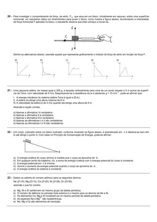 20 – Para investigar o comportamento da força de atrito F a, que atua em um bloco, inicialmente em repouso, sobre uma superfície
     horizontal, um estudante utiliza um dinamômetro para puxar o bloco, como mostra a figura abaixo. Aumentando a intensidade
     da força horizontal F aplicada no bloco, o estudante observa que este começa a mover-se.




     Dentre as alternativas abaixo, assinale aquela que representa graficamente o módulo da força de atrito em função da força F.

      a)                         b)                      c)                    d)                      e)




21 – Uma pequena esfera, de massa igual a 300 g, é lançada verticalmente para cima de um ponto situado a 5 m acima da superfí-
                                                                                                        2
     cie da Terra, com velocidade de 6 m/s. Desprezando-se a resistência do ar e adotando g = 10 m/s , pode-se afirmar que:
     I. A energia mecânica do sistema esfera-Terra é igual a 20,4J.
     II. A esfera irá atingir uma altura máxima de 8 m.
     III. A velocidade da esfera é de 4 m/s quando ela atinge uma altura de 6 m.
     Assinale a opção correta.

     a) Apenas a afirmativa I é verdadeira.
     b) Apenas a afirmativa II é verdadeira.
     c) Apenas a afirmativa III é verdadeira.
     d) Apenas as afirmativas I e II são verdadeiras.
     e) Apenas as afirmativas I e III são verdadeiras.


22 – Um corpo, colocado sobre um plano inclinado, conforme mostrado na figura abaixo, é abandonado em A e desloca-se sem atri-
     to até atingir o ponto B. Com base no Princípio de Conservação de Energia, pode-se afirmar:




     a)    A energia cinética do corpo diminui à medida que o corpo se aproxima de B.
     b)    Em qualquer ponto da trajetória AB, a soma da energia cinética com a energia potencial do corpo é constante.
     c)    A energia potencial em A é mínima.
     d)    Ocorre o aumento da energia potencial quando o corpo se aproxima de B.
     e)    A energia cinética do sistema é constante.


23 – Dados os valores do número atômico para os seguintes átomos:
     Ne (Z=10); Mg (Z=12); Ca (Z=20); Ni (Z=28); Zn (Z=30);
     assinale o que for correto.

     a)    Mg, Ni e Zn pertencem ao mesmo grupo da tabela periódica.
     b)    O número de elétrons na camada mais externa é o mesmo para os átomos de Ne e Ni.
     c)    Os elementos Ca, Mg e Zn localizam-se no mesmo período da tabela periódica.
                               2+
     d)    As espécies Ne e Mg são isoeletrônicas.
     e)    Ne, Mg e Ca são elementos de transição.
 