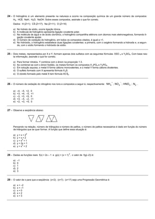 24 – O hidrogênio é um elemento presente na natureza e ocorre na composição química de um grande número de compostos:
     H2, HCl, NaH, H2O, NaOH. Sobre esses compostos, assinale o que for correto.
     Dados: H (Z=1); C l (Z=17); Na (Z=11); O (Z=16)

     a) No hidreto de sódio, ocorre ligação iônica.
     b) A molécula de hidrogênio apresenta ligação covalente polar.
     c) Na molécula de água e de ácido clorídrico, o hidrogênio compartilha elétrons com átomos mais eletronegativos, formando li-
        gação covalente apolar.
     d) O número de oxidação do hidrogênio, em todos os compostos citados, é igual a +1.
     e) No hidróxido, o hidrogênio estabelece duas ligações covalentes: a primeira, com o oxigênio formando a hidroxila e, a segun-
        da, com o sódio formando o hidróxido de sódio.


25 – Dois metais, representados por X e Y, formam apenas dois sulfatos com as seguintes fórmulas: XSO 4 e Y2SO4. Com base nes-
     ta informação, assinale o que for correto.

     a)   Para formar nitratos, Y combina com o ânion na proporção 1:3.
     b)   Ao combinar-se com o ânion fosfato, os metais formam os compostos X 3PO4 e Y3PO4.
     c)   Em solução aquosa, o metal X forma cátions monovalentes, e o metal Y forma cátions divalentes.
     d)   O sulfeto formado com X apresenta fórmula X 2S.
     e)   O cloreto formado pelo metal X tem fórmula XC l2.


                                                                                                 +         −
26 – O número de oxidação do nitrogênio nos íons e compostos a seguir é, respectivamente: NH 4 ; NO 2 ; HNO 3 ; N 2 .

     a)   –4,   –5,   +2,   0
     b)   +3,   +4,   –5,   +1
     c)   –3,   +3,   +5,   0
     d)   +3,   –5,   –2,   +1
     e)   +2,   +3,   +5,   0


27 – Observe a seqüência abaixo:




     Pensando na relação, número de triângulos e número de palitos, o número de palitos necessários é dado em função do número
     de triângulos que se quer formar. A função que define essa situação é:
                      2
     a)   y=x+2
     b)   y=x+2
               2
     c)   y=x +1
     d)   y = 2x + 1
               2
     e)   y=x +2


                                                           2
28 – Dadas as funções reais f(x) = 2x – 1 e g(x) = (x + 1) , o valor de f(g(–2)) é:

     a)   –1
     b)   0
     c)   1
     d)   2
     e)   3


29 – O valor de x para que a seqüência (x+2); (x+7); (x+17) seja uma Progressão Geométrica é:

     a)   x = –2
     b)   x = –1
     c)   x=0
     d)   x=2
     e)   x=3
 