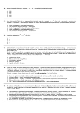 30 – Numa Progressão Aritmética, onde a 9 + a37 = 94, a soma dos 45 primeiros termos é:

     a)   2025
     b)   2092
     c)   2115
     d)   2205
     e)   2325


                                                                                            2
31 – Num jogo de vôlei, Flávio dá um saque e a bola é lançada segundo a equação y = –x + 8x, onde x representa o tempo em se-
     gundos, e y representa a altura atingida pela bola em metros. Assinale a alternativa que interpreta corretamente este fenômeno.

     a)   A bola atinge a altura máxima em 5 segundos.
     b)   A altura máxima atingida pela bola é de 8 metros.
     c)   A bola é lançada a 10 metros do local onde Flávio sacou.
     d)   A bola atinge a altura máxima em 4 segundos.
     e)   A altura máxima atingida pela bola é de 10 metros.


                              2x       x
32 – A solução da equação 3        – 6.3 + 9 = 0 é:

     a)   –1
     b)   3
     c)   2
     d)   0
     e)   1


33 – Estudar História é adquirir consciência da trajetória humana. Nesse sentido, o conhecimento histórico alarga a compreensão do
     homem enquanto Ser que constrói seu tempo. Assim, a “História é ciência do passado e do presente, um e outro inseparáveis ”.
     (Fernand Braudel).
     Sendo a História uma ciência preocupada com o ser humano, vale lembrar que ela (a História) lida com longos períodos de
     tempo e, para a organização cronológica do tempo são utilizados vários referenciais. Quanto à divisão geral de toda a História,
     o marco divisório convencionalmente utilizado entre a Pré-História e a História é:

     a)   A invenção da escrita.
     b)   O desenvolvimento do capitalismo
     c)   A Revolução Francesa.
     d)   O domínio do fogo.
     e)   A queda do Império Romano.


34 – Dentro da divisão da História, elaborada a partir da História Européia, a origem da humanidade e as primeiras formas de orga-
     nização dos grupos humanos constituem o período mais longo de nosso passado. Assim, com o intuito de facilitar seu estudo, a
     Pré-História foi dividida em períodos e o critério para sistematizar esta divisão foram os artefatos de pedra e metal encontrados
     e nas possíveis técnicas usadas para a sua fabricação.
     Entre as mudanças citadas abaixo, assinale aquela que não caracteriza o Período Neolítico.

     a)   Houve um aprimoramento do trabalho social e o aparecimento de novas funções na vida comunitária.
     b)   O homem passou a cultivar plantas e domesticar animais.
     c)   O homem passou a construir sua moradia, o que representou um incremento no processo de sedentarização.
     d)   O desenvolvimento e difusão do processo de fundição de metais.
     e)   Com a revolução agropastoril, as comunidades passaram a produzir e estocar mais alimentos.


35 – De todas as civilizações que se desenvolveram no Crescente Fértil, a do Egito é uma das mais importantes. Ele se formou no
     nordeste da África, uma região caracterizada pela existência de desertos e pela vasta planície do Rio Nilo. A respeito desse as-
     sunto, é correto afirmar:

     a) Eram politeístas, adoravam diversos deuses que eram representados na forma humana e animal. As forças da natureza,
        bem como gatos, cães, serpentes, crocodilos e outros animais, eram também objeto de adoração.
     b) Sua trajetória histórica é marcada por um deslocamento, que teve um caráter religioso: a procura da Terra Prometida.
     c) Sua origem está envolta em lendas, onde dois irmãos gêmeos foram lançados no Rio Nilo, encontrados e amamentados por
        uma loba e depois criados por um camponês.
     d) Para homenagear os deuses dos santuários, realizavam jogos. O mais famoso era realizado em homenagem a Zeus.
     e) Promoveram uma revolução religiosa, por ser o único povo da Antigüidade a instaurar uma prática monoteísta.
 