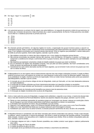 a
31 – Se log3a – log3b = 4, o quociente     vale:
                                         b
     a)   81
     b)   27
     c)   16
     d)   12
     e)   9


32 – Um automóvel percorre no primeiro dia de viagem uma certa distância x; no segundo dia percorre o dobro do que percorreu no
     primeiro dia; no terceiro dia percorre o triplo do primeiro dia, e assim sucessivamente. Ao final de 16 dias percorreu uma distân-
     cia de 3400 km. A distância percorrida no primeiro dia foi de:
     a) 15 km
     b) 20 km
     c) 25 km
     d) 30 km
     e) 35 km


33 – No chamado período pré-histórico, em algumas regiões do mundo, a organização dos grupos humanos passou a assumir ca-
     racterísticas próprias. Estas e outras características foram acompanhadas pelo desenvolvimento das crenças e das idéias de cada
     grupo. É por vestígios encontrados que é possível estudar este período. Entre os registros que possibilitam o estudo deste perío-
     do estão as pinturas rupestres. Sobre estes registros, assinale o que for correto.
     a) São artefatos construídos no interior das tribos indígenas com o único objetivo de afugentar animais ferozes.
     b) São pinturas encontradas nas paredes internas das cavernas, como de Altamira, na Espanha e Lascaux, na França, que
        comprovam a existência de crenças e cerimoniais entre os grupos humanos, além de serem exemplos de suas habilidades
        artísticas.
     c) São desenhos que expressam unicamente a divisão do trabalho existente nos grupos que viviam na América.
     d) Era um fenômeno de registro das atividades humanas, mas que pela sua baixa qualidade, não foram consideradas como
        fontes de estudo nas pesquisas de caráter antropológico.
     e) Caracterizam-se como sendo descrições escritas de rituais sagrados, que se tornaram muito comuns nos grupos que vive-
        ram no interior da África.


34 – A Mesopotâmia foi um dos lugares onde se desenvolveram algumas das mais antigas civilizações humanas. A região da Meso-
     potâmia funcionava como uma espécie de corredor por onde passavam muitos povos vindos de diferentes regiões. Cada povo,
     ao se estabelecer na região, imprimia sua forma de organização. Entre as muitas marcas impressas pelos povos que passaram
     pela Mesopotâmia, assinale o que for correto.
     a) A invenção de um dos primeiros códigos de leis da Antiguidade, criado por Hamurábi, um dos mais destacados soberanos
        do Império Babilônico.
     b) A construção de imensas pirâmides que foram inteiramente decoradas com desenhos pintados ou esculpidos.
     c) A construção de longas estradas que favoreceram a preservação da unidade política de todos os povos que viviam na Me-
        sopotâmia.
     d) O desenvolvimento da chamada escrita hieroglífica que possuía mais de seiscentos sinais.
     e) A introdução da religião monoteísta entre os povos da Antiguidade.


35 – Como a maior parte dos povos da Antiguidade, os gregos eram politeístas e, segundo a sua crença, a maioria dos deuses habi-
     tava a mais alta montanha da Península Balcânica. Quanto aos aspectos religiosos dos gregos, assinale o que for correto.
     a) Dentre as mais grandiosas expressões da arquitetura grega em homenagem aos deuses, estavam as construções chama-
        das de hipogeus, que eram túmulos subterrâneos onde ficavam sepultados os nobres e os sacerdotes.
     b) A divindade mais importante era Osíris, deus da fertilidade e juiz dos mortos.
     c) Segundo o livro sagrado grego, coube a um Patriarca chamado Abraão partir com o povo rumo a uma Terra Prometida.
     d) Hégira era a mais importante das festas que os gregos realizavam para homenagear os deuses.
     e) Acreditavam que, assim como os seres humanos, os deuses possuíam sentimentos de raiva, de ódio e de compaixão.


36 – A República Romana é considerada uma das fases marcadas pelo domínio aristocrático dos patrícios. Frente a esta situação,
     os plebeus, mesmo constituindo a maioria da população, não tinham o direito de participar das decisões políticas. Conscientes
     desta situação, iniciaram uma luta política com o objetivo de conquistar seus direitos. Entre os direitos conquistados pelos ple-
     beus, assinale o que for correto.
     a) A liberdade religiosa em todo o Império Romano possibilitou aos cristãos construir suas igrejas e celebrar publicamente
        seus cultos.
     b) A criação do cargo de Tribuno da plebe.
     c) A criação da política do pão e do circo.
     d) A aprovação da lei que distribuiria terras aos pobres e limitaria o crescimento dos latifúndios.
 
