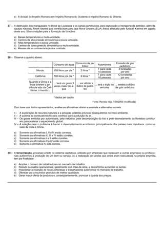 e) A divisão do Império Romano em Império Romano do Ocidente e Império Romano do Oriente.


37 – A destruição dos manguezais no litoral da Louisiana e os canais construídos para exploração e transporte de petróleo, além de
     causas naturais, foram fatores que contribuíram para que Nova Orleans (EUA) fosse arrasada pelo furacão Katrina em agosto
     deste ano. São condições para a formação de furacões:

     a)   Baixas temperaturas e muita umidade.
     b)   Centros de alta pressão atmosférica e pouca umidade.
     c)   Altas temperaturas e pouca umidade.
     d)   Centros de baixa pressão atmosférica e muita umidade.
     e)   Massas de ar continental e pouca umidade.


38 – Observe o quadro abaixo:

                                                                  Consumo de pe-                          Emissão de gás
                                           Consumo de água                              Automóveis
                                                                      tróleo                                 carbônico
                                                                                        1 para cada         4 toneladas
                           Mundo           150 litros por dia *       2 litros *
                                                                                        10 pessoas            por ano
                                                                                        7 para cada        12 toneladas
                         Califórnia        700 litros por dia *       8 litros *
                                                                                        10 pessoas            por ano
                   Quando a China e a
                                         ... terá um gasto 3      ... vai utilizar o
                    Índia tiverem o pa-                                              ... terá o triplo de ... emitirá o dobro
                                         vezes maior de á-        dobro de petró-
                   drão de vida da Cali-                                                   veículos       de gás carbônico
                                                  gua                     leo
                     fórnia, o mundo...

                                           * dados per capita
                                                                                   Fonte: Revista Veja, 7/09/2005 (modificada)

     Com base nos dados apresentados, analise as afirmativas abaixo e assinale a alternativa correta.

     I – A exploração de recursos naturais e a poluição poderão provocar desequilíbrios no meio ambiente.
     II – A queima de combustíveis fósseis contribui para a poluição do ar.
     III – Os gases emitidos por automóveis, pela indústria, pela decomposição do lixo e pelo desmatamento de florestas contribu-
           em para acelerar o aquecimento global.
     IV – A solução para o problema é barrar o desenvolvimento econômico, principalmente dos países mais populosos, como no
           caso da índia e China.

     a)    Somente as afirmativas I, II e III estão corretas.
     b)    Somente as afirmativas II, III e IV estão corretas.
     c)    Somente as afirmativas I e II estão corretas.
     d)    Somente as afirmativas II e IV estão corretas.
     e)    Somente a afirmativa IV está correta.


39 – A terceirização, processo criado no sistema capitalista, utilizado por empresas que repassam a outras empresas ou profissio-
     nais autônomos a produção de um bem ou serviço ou a realização de tarefas que antes eram executadas na própria empresa,
     tem por finalidade:

     a) Ampliar o número de trabalhadores no mercado de trabalho.
     b) Reduzir os custos operacionais, geralmente com mão-de-obra, e desta forma aumentar os lucros.
     c) Possibilitar a inserção de novas empresas e trabalhadores autônomos no mercado de trabalho.
     d) Oferecer ao consumidor produtos de melhor qualidade.
     e) Gerar maior oferta de produtos e, conseqüentemente, provocar a queda dos preços.
 