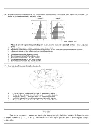 40 – A estrutura etária da população de um país é representada graficamente por uma pirâmide etária. Observe as pirâmides 1 e 2,
     analise as afirmativas e assinale a alternativa correta.




                                                                                                                   Fonte: Vesentini, 2003

      I–    A base da pirâmide representa a população jovem do país, o centro representa a população adulta e o topo, a população
            idosa.
      II – A pirâmide 1 caracteriza a estrutura etária de um país desenvolvido.
      III – A pirâmide 2 demonstra que a população tem uma expectativa de vida maior do que a representada pela pirâmide 1.
      IV – A pirâmide 1 indica um país onde predomina uma população jovem.

      a)    Somente as afirmativas I e II estão corretas.
      b)    Somente as afirmativas II e IV estão corretas.
      c)    Somente as afirmativas III e IV estão corretas.
      d)    Somente as afirmativas I, III e IV estão corretas.
      e)    Somente as afirmativas II, III e IV estão corretas.


41 – Observe o planisfério e assinale a alternativa correta.




      a) 1 – Linha do Equador; 2 – Hemisfério Norte e 3 – Hemisfério Ocidental
      b) 1 – Trópico de Capricórnio; 2 – Hemisfério Norte e 3 – Hemisfério Ocidental
      c) 1 – Trópico de Câncer; 2 – Hemisfério Norte e 3 – Hemisfério Ocidental
      d) 1 – Trópico de Capricórnio; 2 – Hemisfério Sul e 3 – Hemisfério Oriental
      e) 1 – Trópico de Capricórnio; 2 – Hemisfério Norte e 3 – Hemisfério Oriental




                                                                          ATENÇÃO!

           Esta prova apresenta, a seguir, em seqüência, quatro questões de Inglês e quatro de Espanhol, com
a m e s m a n u m e r a ç ã o ( 4 2 , 4 3 , 4 4 e 4 5 ) . C o m o n a i n s c r i ç ã o voc ê o p t o u p o r u m a d e s s a s d u a s l í n g u a s , c u m p r a
essa opção.
 