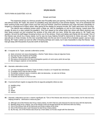 OPÇÃO INGLÊS

TEXTO PARA AS QUESTÕES 42 A 45

                                                           Smash and Grab

         The expensive shops in a famous arcade near Piccadilly were just opening. At this time of the morning, the arcade
was almost empty. Mr Taylor, the owner of a jewellery shop was admiring a new window display. Two of his assistants had
been working busily since eight o'clock and had only just finished. Diamond necklaces and rings had been beautifully ar-
ranged on a background of black velvet. After gazing at the display for several minutes, Mr Taylor went back into his shop.
         The silence was suddenly broken when a large car, with its headlights on and its horn blaring, roared down the
arcade. It came to a stop outside the jeweller's. One man stayed at the wheel while two others with black stocking over
their faces jumped out and smashed the window of the shop with iron bars. While this was going on, Mr Taylor was
upstairs. He and his staff began throwing furniture out of the window. Chairs and tables went flying into the arcade. One of
the thieves was struck by a heavy statue, but he was too busy helping himself to diamonds to notice any pain. The raid
was all over in three minutes, for the men scrambled back into the car and it moved off at a fantastic speed. Just as it was
leaving, Mr Taylor rushed out and ran after it throwing ashtrays and vases, but it was impossible to stop the thieves. They
had got away with thousands of pounds worth of diamonds.

                                                                                       http://fictionchannel.tripod.com/ipx/mis/t-smash


42 – A respeito do Sr. Taylor, assinale a alternativa correta.

     a)   Após conversar com seus empregados, o Senhor Taylor deixou a loja por algumas horas.
     b)   Sua loja fica bem distante da Piccadilly.
     c)   O Senhor Taylor é o dono da joalheria.
     d)   Ele estava conversando com seus empregados quando um carro parou perto da sua loja.
     e)   Ele conseguiu capturar um dos ladrões.


43 – Assinale a alternativa correta.

     a)   Um dos empregados do Senhor Taylor foi ferido e levado a um hospital das redondezas.
     b)   O assaltou levou mais de três minutos.
     c)   Os ladrões roubaram vasos e cinzeiros, além de diamantes, no valor de mil libras.
     d)   Havia três homens no carro.
     e)   O assalto aconteceu no final da noite.


44 – O pronome It (em negrito na segunda linha do segundo parágrafo) refere-se a/ao:

     a)   jewellery shop
     b)   arcade
     c)   car
     d)   wheel
     e)   silence


45 – Assinale a alternativa que tem o mesmo significado de: "One of the thieves was struck by a heavy statue, but he was too busy
     helping himself to diamonds to notice any pain."

     a)   Although one of the thieves was hit by a heavy statue, he didn’t feel any pain because he was too busy with the diamonds.
     b)   Besides being hit by a statue, one of the thieves could not escape because the diamonds were too heavy.
     c)   One of the thieves took all the diamonds and threw a statue at the shop.
     d)   One of the thieves was in pain because he was hit by a heavy statue.
     e)   By the way, one of the thieves was struck by a hard statue; so he was caught with the diamonds.
 