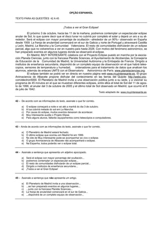 OPÇÃO ESPANHOL

TEXTO PARA AS QUESTÕES 42 A 45


                                           ¡Todos a ver el Gran Eclipse!

           El próximo 3 de octubre, hacia las 11 de la mañana, podremos contemplar un espectacular eclipse
anular de Sol, lo que quiere decir que el disco lunar no cubrirá por completo el solar y dejará un aro a su al-
rededor. Será el eclipse con mayor porcentaje de ocultación –alrededor de un 90%– observado en España
desde 1959. La franja de anularidad comenzará en el sur de Galicia y norte de Portugal y atravesará Castilla
y León, Madrid, La Mancha y la Comunidad Valenciana. El resto de comunidades disfrutarán de un eclipse
parcial, algo que no volveremos a ver en nuestro país hasta 2026. Con motivo del fenómeno astronómico, se
han preparado eventos en algunos lugares donde se observará el eclipse.
           En Madrid, MUY INTERESANTE colabora con el Proyecto Eclipse puesto en marcha por la asocia-
ción Planeta Ciencias, junto con la francesa Planète Sciences, el Ayuntamiento de Alcobendas, la Consejería
de Educación de la Comunidad de Madrid, la Universidad Autónoma y la Embajada de Francia. Dirigido a
institutos de enseñanza secundaria, dispondrá de un completo equipo de observación en el que habrá teles-
copios, sensores de temperatura y humedad,         ordenadores para el tratamiento de datos que analicen los
alumnos, además de enlaces UMTS con el Observatorio Astronómico de París. www.planetaciencias.org.
           El eclipse también se podrá ver en directo en nuestra página web www.muyinteresante.es. El grupo
Animaciencia de Albacete propone disfrutar del contecimiento en las tierras del Quijote: http://webs.ono.
com/electron5000. El Planetario de Madrid invita a una observación pública junto a su sede, y a visionar su
programa de 45 minutos en el que se muestran diferentes eclipses, entre ellos el total de Sol del 11 de agos-
to de 1999, el anular del 3 de octubre de 2005 y el último total de Sol observado en Madrid, que ocurrió el 8
de julio de 1842.
                                                                           Texto adaptado de: www.muyinteresante.es


42 – De acordo com as informações do texto, assinale o que for correto.

     a) O eclipse começará a noite e vai até a manhã do dia 3 de outubro.
     b) A lua cobrirá metade do sol em La Mancha.
     c) Por causa do eclipse, muitos eventos deixaram de acontecer.
     d) Muy Interesante auxilia o Projeto Elipse.
     e) Para alguns alunos, faltarão equipamentos como telescópios e computadores.


43 – Ainda de acordo com as informações do texto, assinale o que for correto.

     a) O Planetário de Madrid estará fechado.
     b) O último eclipse que ocorreu em Madrid foi em 1999.
     c) No site de Muy Interesante pode-se acompanhar ao vivo o eclipse.
     d) O grupo Animaciencia de Albacete não acompanhará o eclipse.
     e) Na Espanha, todos poderão ver o eclipse total.


44 – Assinale a sentença que apresenta um adjetivo apocopado.

     a) Será el eclipse con mayor porcentaje del ocultación...
     b) podremos contemplar un espectacular eclipse...
     c) El resto de comunidades disfrutarán de un eclipse parcial...
     d) Dirigido a institutos de enseñanza secundaria...
     e) ¡Todos a ver el Gran Eclipse!


45 – Assinale a sentença que não apresenta um artigo.

     a) El Planetario de Madrid invita a una observación...
     b) ...se han preparado eventos en algunos lugares...
     c) ...junto con la francesa Planète Sciences...
     d) La franja de anularidad comenzará en el sur de Galicia...
     e) ...dispondrá de un completo equipo de observación...
 