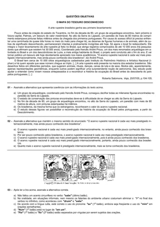 QUESTÕES OBJETIVAS

                                               O MAPA DO TESOURO DESCONHECIDO

                                       A arte rupestre brasileira ganha seu primeiro levantamento

       Pouco antes da criação do estado do Tocantins, no fim da década de 80, um grupo de arqueólogos encontrou, bem próximo à
futura capital, Palmas, um tesouro de valor inestimável. No alto da Serra do Lajeado, um paredão de mais de 80 metros de compri-
mento estampava pinturas feitas milênios antes da chegada dos primeiros portugueses. Por causa do acesso difícil (é preciso enfren-
tar uma caminhada de quase três horas no meio do mato para chegar lá), as dezenas de figuras humanas e de animais, além de ou-
tras de significado desconhecido, permaneceram intactas e praticamente incógnitas até hoje. Só agora o local foi redescoberto. Ele
integra o maior levantamento de arte rupestre já feito no Brasil, que abriga registros comprovados de até 10 000 anos (há pesquisa-
dores que afirmam que existem há 30 000 anos). Coordenado pelo francês André Prous, um dos mais renomados arqueólogos em a-
tividade no Brasil e um dos descobridores de Luzia, a mais antiga habitante do Brasil, o projeto será concluído até o fim do ano. E vai
tornar público um tesouro até hoje devidamente apreciado nos meios acadêmicos. "O acervo rupestre nacional é cada vez mais pres-
tigiado internacionalmente, mas ainda pouco conhecido dos brasileiros", diz André Prous.
       O Brasil tem cerca de 10 000 sítios arqueológicos cadastrados pelo Instituto do Patrimônio Histórico e Artístico Nacional (I-
phan) e há quem aposte que esse número chegue ao triplo. [...] A arte rupestre está presente na maioria dos estados brasileiros. São
desenhos feitos em diferentes períodos, que sugerem animais, rituais, danças, cenas de luta e de sexo. Muitos são, aparentemente,
apenas representações geométricas, enquanto outros podem significar uma surpreendente noção de astronomia. Seu estudo pode
ajudar a entender como viviam nossos antepassados e a reconstruir a história da ocupação do Brasil antes da descoberta do país
pelos portugueses. [...]
                                                                                        Roberta Salomone, Veja, 20/07/05, p.104-105.


01 – Assinale a alternativa que apresenta coerência com as informações do texto acima.

     a) Um grupo de arqueólogos, coordenado pelo francês André Prous, conseguiu decifrar todas as milenares figuras encontradas no
        paredão da Serra do Lajeado.
     b) O estado de conservação das pinturas encontradas deve-se à dificuldade de se chegar ao alto da Serra do Lajeado.
     c) No fim da década de 80, um grupo de arqueólogos encontrou, no alto da Serra do Lajeado, um paredão com mais de 80
        metros de altura, com pinturas estampadas há milênios.
     d) Os brasileiros, da mesma forma que os estrangeiros, reconhecem o valor do acervo rupestre nacional.
     e) O estudo dessas figuras vai possibilitar a reconstrução da história da ocupação do Brasil pelos portugueses, a partir do
        Descobrimento.


02 – Assinale a alternativa que mantém o mesmo sentido do enunciado: "O acervo rupestre nacional é cada vez mais prestigiado in-
     ternacionalmente, mas ainda pouco conhecido dos brasileiros".

     a) O acervo rupestre nacional é cada vez mais presti-giado internacionalmente, no entanto, ainda pouco conhecido dos brasi-
        leiros.
     b) Por ser pouco conhecido pelos brasileiros, o acervo rupestre nacional é cada vez mais prestigiado internacionalmente.
     c) O acervo rupestre nacional é cada vez mais presti-giado internacionalmente, pois é ainda pouco conhecido dos brasileiros.
     d) O acervo rupestre nacional é cada vez mais presti-giado internacionalmente, portanto, ainda pouco conhecido dos brasilei-
        ros.
     e) Quanto mais o acervo rupestre nacional é prestigiado internacionalmente, mais se torna conhecido dos brasileiros.




03 – Após ler a tira acima, assinale a alternativa correta.

     a) Não faltou um acento circunflexo no verbo "sabe" (último balão).
     b) Na oralidade, em situações informais, nem mesmo os falantes do ambiente urbano costumam eliminar o "r" no final dos
        verbos no infinitivo, como aconteceu com "drumi" e "sabe".
                                                                               o
     c) De acordo com a língua culta, está correto o uso do pronome "eu" (1 balão), embora seja freqüente o uso do "mim" em
        orações semelhantes.
                  o
     d) "Num" (1 balão) está no lugar de "em um".
                o                  o
     e) "Pai" (1 balão) e "fio" (2 balão) estão separados por vírgulas por serem sujeitos das orações.
 