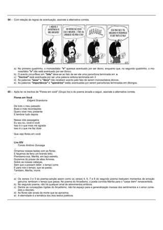 04 – Com relação às regras de acentuação, assinale a alternativa correta.




     a) No primeiro quadrinho, o monossílabo "é" aparece acentuado por ser átono, enquanto que, no segundo quadrinho, o mo-
        nossílabo "e" não está acentuado por ser tônico.
     b) O acento circunflexo em "três" deve-se ao fato de ser ele uma paroxítona terminada em s.
     c) "Incrível" está acentuada por ser uma palavra oxítona terminada em l.
     d) As palavras "esse" e "deve" não recebem acento pelo fato de serem monossílabos átonos.
     e) As palavras "importância" e "operários" estão acentuadas por serem paroxítonas terminadas em ditongos.


05 – Após ler os trechos de "Flores em você" (Grupo Ira) e do poema árcade a seguir, assinale a alternativa correta.

     Flores em Você
                Edgard Scandurra

     De todo o meu passado
     Boas e más recordações
     Quero viver meu presente
     E lembrar tudo depois

     Nessa vida passageira
     Eu sou eu, você é você
     Isso é o que mais me agrada
     Isso é o que me faz dizer

     Que vejo flores em você
     ...

     Lira XIV
         Tomás Antônio Gonzaga
     ...
     Ornemos nossas testas com as flores,
     E façamos de feno um brando leito;
     Prendamo-nos, Marília, em laço estreito,
     Gozemos do prazer de sãos Amores.
     Sobre as nossas cabeças,
     Sem que o possam deter, o tempo corre;
     E para nós o tempo, que se passa,
     Também, Marília, morre.
     ...

     a) Os versos 3 e 5 do poema-canção assim como os versos 4, 6, 7 e 8 do segundo poema traduzem momentos de emoção
        genuína: lembram o tempo que passa. No poema do Arcadismo, o poeta convida Marília para o "carpe diem" renascentista.
     b) No segundo poema, não há qualquer sinal de atrevimentos eróticos.
     c) Dentre as concepções rígidas do Arcadismo, não há espaço para a generalização insossa dos sentimentos e o amor come-
        dido e discreto.
     d) As flores são sinais da morte que se aproxima.
     e) A eternidade é a temática dos dois textos poéticos.
 