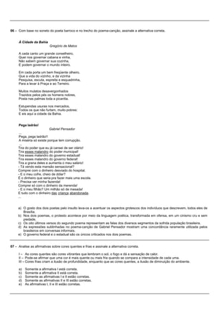 06 – Com base no soneto do poeta barroco e no trecho do poema-canção, assinale a alternativa correta.


     À Cidade da Bahia
                           Gregório de Matos

     A cada canto um grande conselheiro,
     Quer nos governar cabana e vinha,
     Não sabem governar sua cozinha,
     E podem governar o mundo inteiro.

     Em cada porta um bem freqüente olheiro,
     Que a vida do vizinho, e da vizinha
     Pesquisa, escuta, espreita e esquadrinha,
     Para a levar à Praça e ao Terreiro.

     Muitos mulatos desavergonhados
     Trazidos pelos pés os homens nobres,
     Posta nas palmas toda a picardia.

     Estupendas usuras nos mercados,
     Todos os que não furtam, muito pobres:
     E eis aqui a cidade da Bahia.


     Pega ladrão!
                           Gabriel Pensador
      ...
      Pega, pega ladrão!!
      A miséria só existe porque tem corrupção.
      ...
     Tira do poder que eu já cansei de ser otário!
     Tira esses malandro do poder municipal!
     Tira esses malandro do governo estadual!
     Tira esses malandro do governo federal!
     Tira a grana deles e aumenta o meu salário!
     - Tá vendo esta mansão sensacional?
     Comprei com o dinheiro desviado do hospital.
     - E o meu cofre, cheio de dólar?
     É o dinheiro que seria pra fazer mais uma escola.
     - Precisa ver minha fazenda!
     Comprei só com o dinheiro da merenda!
     - E o meu filhão? Um milhão só de mesada!
     E tudo com o dinheiro das criança abandonada.
     ...


     a) O gosto dos dois poetas pelo insulto leva-os a acentuar os aspectos grotescos dos indivíduos que descrevem, todos eles de
        Brasília.
     b) Nos dois poemas, o protesto acontece por meio da linguagem poética, transformada em ofensa, em um cinismo cru e sem
        piedade.
     c) Os oito últimos versos do segundo poema representam as falas dos diversos segmentos da sofrida população brasileira.
     d) As expressões sublinhadas no poema-canção de Gabriel Pensador mostram uma concordância raramente utilizada pelos
        brasileiros em conversas informais.
     e) O governo federal e o estadual são os únicos criticados nos dois poemas.


07 – Analise as afirmativas sobre cores quentes e frias e assinale a alternativa correta.

     I – As cores quentes são cores vibrantes que lembram o sol, o fogo e dá a sensação de calor.
     II – Pode-se afirmar que uma cor é mais quente ou mais fria quando se compara a intensidade de cada uma.
     III – Cores frias criam a ilusão de profundidade, enquanto que as cores quentes, a ilusão de diminuição do ambiente.

     a) Somente a afirmativa I está correta.
     b) Somente a afirmativa II está correta.
     c) Somente as afirmativas I e II estão corretas.
     d) Somente as afirmativas II e III estão corretas.
     e) As afirmativas I, II e III estão corretas.
 