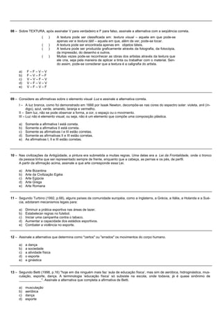 08 – Sobre TEXTURA, após assinalar V para verdadeiro e F para falso, assinale a alternativa com a seqüência correta.
                    (    )    A textura pode ser classificada em: textura visual – aquela em que pode-se
                              apenas ver e textura tátil – aquela em que, além de ver, pode-se tocar.
                    (    )    A textura pode ser encontrada apenas em objetos táteis.
                    (    )    A textura pode ser produzida graficamente através da fotografia, da fotocópia,
                              da impressão, do desenho e outros.
                    (    )    Muitas vezes pode-se reconhecer as obras dos artistas através da textura que
                              ele cria, seja pela maneira de aplicar a tinta ou trabalhar com o material. Sen-
                              do assim, pode-se considerar que a textura é a caligrafia do artista.

     a)   F–F–V–V
     b)   F–V–F–F
     c)   V–V–F–V
     d)   V–F–V–V
     e)   V–F–V–F


09 – Considere as afirmativas sobre o elemento visual Luz e assinale a alternativa correta.
     I – A luz branca, como foi demonstrado em 1666 por Isaak Newton, decompõe-se nas cores do espectro solar: violeta, anil (ín-
           digo), azul, verde, amarelo, laranja e vermelho.
     II – Sem luz, não se pode observar a forma, a cor, o espaço ou o movimento.
     III – Luz não é elemento visual, ou seja, não é um elemento que compõe uma composição plástica.

     a) Somente a afirmativa I está correta.
     b) Somente a afirmativa II está correta.
     c) Somente as afirmativas I e III estão corretas.
     d) Somente as afirmativas II e III estão corretas.
     e) As afirmativas I, II e III estão corretas.



10 – Nas civilizações da Antigüidade, a pintura era submetida a muitas regras. Uma delas era a Lei da Frontalidade, onde o tronco
     da pessoa tinha que ser representado sempre de frente, enquanto que a cabeça, as pernas e os pés, de perfil.
     A partir da afirmação acima, assinale a que arte corresponde essa Lei.

     a) Arte Bizantina
     b) Arte da Civilização Egéia
     c) Arte Egípcia
     d) Arte Grega
     e) Arte Romana


11 – Segundo Turbino (1992, p.68), alguns países da comunidade européia, como a Inglaterra, a Grécia, a Itália, a Holanda e a Sué-
     cia, adotaram mecanismos legais para:

     a) Diminuir a prática esportiva nas áreas de lazer.
     b) Estabelecer regras no futebol.
     c) Iniciar uma campanha contra o tabaco.
     d) Aumentar a capacidade dos estádios esportivos.
     e) Combater a violência no esporte.


12 – Assinale a alternativa que determina como "certos" ou "errados" os movimentos do corpo humano.

     a) a dança
     b) a sociedade
     c) a atividade física
     d) o esporte
     e) a ginástica


13 – Segundo Betti (1998, p.16) "hoje em dia ninguém mais faz ‘aula de educação física’, mas sim de aeróbica, hidroginástica, mus-
     culação, esporte, dança. A terminologia ‘educação física’ só subsiste na escola, onde todavia, já é quase sinônimo de
     ____________". Assinale a alternativa que completa a afirmativa de Betti.

     a) musculação
     b) aeróbica
     c) dança
     d) esporte
 
