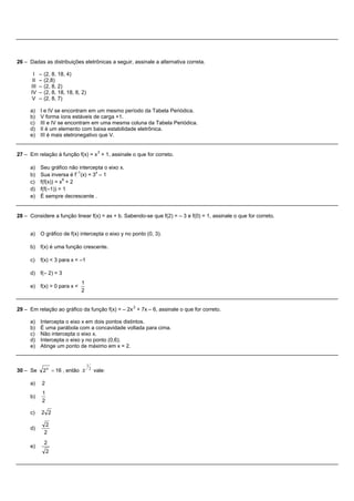 26 – Dadas as distribuições eletrônicas a seguir, assinale a alternativa correta.

        I   –   (2, 8, 18, 4)
       II   –   (2,8)
      III   –   (2, 8, 2)
      IV    –   (2, 8, 18, 18, 8, 2)
      V     –   (2, 8, 7)

     a) I e IV se encontram em um mesmo período da Tabela Periódica.
     b) V forma íons estáveis de carga +1.
     c) III e IV se encontram em uma mesma coluna da Tabela Periódica.
     d) II é um elemento com baixa estabilidade eletrônica.
     e) III é mais eletronegativo que V.


                                                3
27 – Em relação à função f(x) = x + 1, assinale o que for correto.

     a)     Seu gráfico não intercepta o eixo x.
                            –1     x
     b)     Sua inversa é f (x) = 3 – 1
                       9
     c)     f(f(x)) = x + 2
     d)     f(f(–1)) = 1
     e)     É sempre decrescente .


28 – Considere a função linear f(x) = ax + b. Sabendo-se que f(2) = – 3 e f(0) = 1, assinale o que for correto.


     a) O gráfico de f(x) intercepta o eixo y no ponto (0, 3).

     b) f(x) é uma função crescente.

     c)     f(x) < 3 para x < –1

     d) f(– 2) = 3
                                   1
     e) f(x) > 0 para x <
                                   2


                                                       2
29 – Em relação ao gráfico da função f(x) = – 2x + 7x – 6, assinale o que for correto.

     a) Intercepta o eixo x em dois pontos distintos.
     b) É uma parábola com a concavidade voltada para cima.
     c) Não intercepta o eixo x.
     d) Intercepta o eixo y no ponto (0,6).
     e) Atinge um ponto de máximo em x = 2.


                                       1
30 – Se         2 x = 16 , então   x       2
                                               vale:

     a)     2
                1
     b)
                2

     c)     2 2

                 2
     d)
                2
                2
     e)
                    2
 