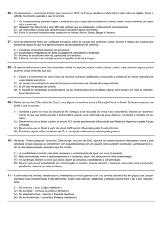 06 – Impressionismo – movimento artístico que ocorreu em 1874, na França, retratava o efeito da luz solar sobre os objetos. Sobre o
     referido movimento, assinale o que for correto.

     01) Os impressionistas parecem captar o instante em que a ação está acontecendo, criando assim, novas maneiras de captar
         a luz e as cores.
     02) Salvador Dali, Max Ernst e Joan Miro são pintores que se destacaram no Movimento Impressionista.
     04) As cores fortes e puras são características marcantes desse movimento.
     08) Entre os pintores impressionistas destacam-se: Monet, Renoir, Sisley, Degas e Pissarro.


07 – Após levantamentos feitos por entidades européias sobre as causas das violências: antes, durante e depois dos espetáculos
     esportivos; deduz-se que os seguintes fatores são precipitadores de violência.

     01)   Existência de facções fanáticas de torcedores.
     02)   Declarações instigadoras por parte de jogadores, treinadores e dirigentes.
     04)   Número de torcedores além da capacidade dos estádios.
     08)   Falta de controle e de proibição quanto à ingestão de álcool e drogas.


08 – O esporte-performance (uma das dimensões sociais do esporte) recebe muitas críticas; porém, cabe destacar alguns pontos
     positivos desta dimensão que são:

     01) Existe o envolvimento de vários tipos de recursos humanos qualificados, provocando a existência de várias profissões de
         especialistas esportivos.
     02) Ao causar uma indústria do esporte, favorece o crescimento de mão-de-obra especializada.
     04) É um fator de geração de turismo.
     08) O esporte de competição ou performance, ao ser reconhecido como atividade cultural, será sempre um meio de intercâm-
         bios internacionais.


09 – Daolio, em seu livro “Da cultura do Corpo”, tece alguns comentários sobre a Educação Física no Brasil. Sobre este assunto, as-
     sinale o que for correto.

     01) Somente a partir do início da década de 80 começou a ser discutida de forma mais contundente, levando ao reconheci-
         mento de que sua prática escolar é problemática visando uma redefinição de seus objetivos, conteúdos e métodos de tra-
         balho.
     02) Desenvolveu-se no Brasil a partir do século XIX, sendo grandemente influenciada pela Medicina Higienista e pelas Forças
         Armadas.
     04) Desenvolveu-se no Brasil a partir do século XVIII sendo influenciada pelos Estados Unidos.
     08) Durante o regime militar na década de 70, a concepção militarista era indicada pelo governo.


10 – Na seção “O leitor pergunta” da revista Ciência Hoje, de junho de 2000, aparece um questionamento interessante, sobre a pos-
     sibilidade de que pessoas se contaminem com esquistossomose em um aquário onde surgiram caramujos. Considerando o ci-
     clo de vida desse parasita, assinale o que for correto.

     01)   A possibilidade é remota, pois seria necessário a contaminação da água com ovos do parasita.
     02)   Não existe relação entre a esquistossomose e o caramujo; assim não seria possível uma contaminação.
     04)   Os caramujos liberam os ovos que darão origem as cercarias, possibilitando a contaminação.
     08)   Mesmo com pouca possibilidade de contaminação no aquário, deve-se eliminar o caramujo, para evitar uma possível dis-
           persão dos mesmos no meio ambiente.


11 – A diversidade de animais, vertebrados ou invertebrados é muito grande e por isso deve-se classificá-los em grupos que possam
     expressar suas características e representantes. Sobre esse assunto, estabeleça a relação correta entre o filo e seu represen-
     tante:

     01)   filo molusca – lula ( Loligo brasiliensis)
     02)   filo annelida – minhoca ( Lumbricus terrestris)
     04)   filo platyhelminthes – fascíola ( Fasciola hepatica)
     08)   filo echinodermata – camarão ( Pinaeus brasiliensis)
 