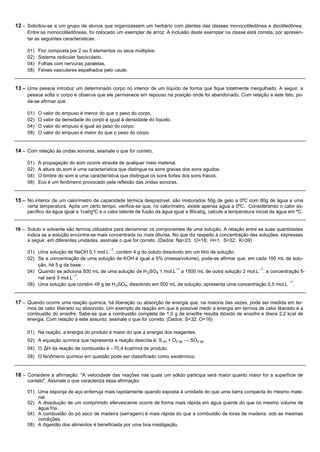 12 – Solicitou-se a um grupo de alunos que organizassem um herbário com plantas das classes monocotiledônea e dicotiledônea.
     Entre as monocotiledôneas, foi colocado um exemplar de arroz. A inclusão deste exemplar na classe está correta, por apresen-
     tar as seguintes características:

     01)   Flor composta por 2 ou 5 elementos ou seus múltiplos.
     02)   Sistema radicular fasciculado.
     04)   Folhas com nervuras paralelas.
     08)   Feixes vasculares espalhados pelo caule.


13 – Uma pessoa introduz um determinado corpo no interior de um líquido de forma que fique totalmente mergulhado. A seguir, a
     pessoa solta o corpo e observa que ele permanece em repouso na posição onde foi abandonado. Com relação a este fato, po-
     de-se afirmar que:

     01)   O valor do empuxo é menor do que o peso do corpo.
     02)   O valor da densidade do corpo é igual à densidade do líquido.
     04)   O valor do empuxo é igual ao peso do corpo.
     08)   O valor do empuxo é maior do que o peso do corpo.


14 – Com relação às ondas sonoras, assinale o que for correto.

     01)   A propagação do som ocorre através de qualquer meio material.
     02)   A altura do som é uma característica que distingue os sons graves dos sons agudos.
     04)   O timbre do som é uma característica que distingue os sons fortes dos sons fracos.
     08)   Eco é um fenômeno provocado pela reflexão das ondas sonoras.


15 – No interior de um calorímetro de capacidade térmica desprezível, são misturados 50g de gelo a 0ºC com 80g de água a uma
     certa temperatura. Após um certo tempo, verifica-se que, no calorímetro, existe apenas água a 0ºC. Considerando o calor es-
     pecífico da água igual a 1cal/gºC e o calor latente de fusão da água igual a 80cal/g, calcule a temperatura inicial da água em ºC.


16 – Soluto e solvente são termos utilizados para denominar os componentes de uma solução. A relação entre as suas quantidades
     indica se a solução encontra-se mais concentrada ou mais diluída. No que diz respeito à concentração das soluções, expressas
     a seguir, em diferentes unidades, assinale o que for correto. (Dados: Na=23; O=16; H=1; S=32; K=39)
                                           –1
     01) Uma solução de NaOH 0,1 mol.L , contém 4 g do soluto dissolvido em um litro de solução.
     02) Se a concentração de uma solução de KOH é igual a 5% (massa/volume), pode-se afirmar que, em cada 100 mL de solu-
         ção, há 5 g da base.
                                                                    –1                                  –1
     04) Quando se adiciona 500 mL de uma solução de H 2SO4 1 mol.L a 1500 mL de outra solução 2 mol.L , a concentração fi-
                         –1
         nal será 3 mol.L .
                                                                                                                     –1
     08) Uma solução que contém 49 g de H 2SO4, dissolvido em 500 mL de solução, apresenta uma concentração 0,5 mol.L .


17 – Quando ocorre uma reação química, há liberação ou absorção de energia que, na maioria das vezes, pode ser medida em ter-
     mos de calor liberado ou absorvido. Um exemplo de reação em que é possível medir a energia em termos de calor liberado é a
     combustão do enxofre. Sabe-se que a combustão completa de 1,0 g de enxofre resulta dióxido de enxofre e libera 2,2 kcal de
     energia. Com relação a este assunto, assinale o que for correto. (Dados: S=32; O=16)

     01) Na reação, a energia do produto é maior do que a energia dos reagentes.
     02) A equação química que representa a reação descrita é: S (s) + O2 (g) → SO2 (g)
     04) O ∆H da reação de combustão é –70,4 kcal/mol de produto.
     08) O fenômeno químico em questão pode ser classificado como exotérmico.


18 – Considere a afirmação: "A velocidade das reações nas quais um sólido participa será maior quanto maior for a superfície de
     contato". Assinale o que caracteriza essa afirmação:

     01) Uma esponja de aço enferruja mais rapidamente quando exposta à umidade do que uma barra compacta do mesmo mate-
         rial.
     02) A dissolução de um comprimido efervescente ocorre de forma mais rápida em água quente do que no mesmo volume de
         água fria.
     04) A combustão do pó seco de madeira (serragem) é mais rápida do que a combustão de toras de madeira, sob as mesmas
         condições.
     08) A digestão dos alimentos é beneficiada por uma boa mastigação.
 
