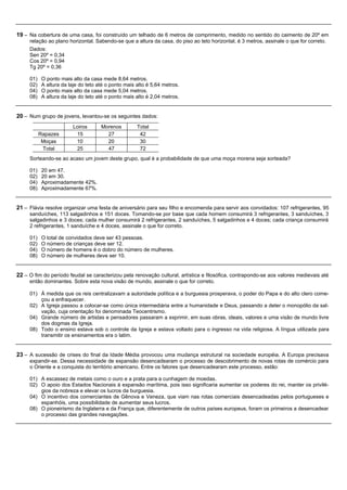 19 – Na cobertura de uma casa, foi construído um telhado de 6 metros de comprimento, medido no sentido do caimento de 20º em
     relação ao plano horizontal. Sabendo-se que a altura da casa, do piso ao teto horizontal, é 3 metros, assinale o que for correto.
     Dados:
     Sen 20º = 0,34
     Cos 20º = 0,94
     Tg 20º = 0,36

     01)    O ponto mais alto da casa mede 8,64 metros.
     02)    A altura da laje do teto até o ponto mais alto é 5,64 metros.
     04)    O ponto mais alto da casa mede 5,04 metros.
     08)    A altura da laje do teto até o ponto mais alto é 2,04 metros.


20 – Num grupo de jovens, levantou-se os seguintes dados:
                          Loiros      Morenos         Total
           Rapazes         15           27             42
            Moças          10           20             30
            Total          25           47             72
     Sorteando-se ao acaso um jovem deste grupo, qual é a probabilidade de que uma moça morena seja sorteada?

     01)    20 em 47.
     02)    20 em 30.
     04)    Aproximadamente 42%.
     08)    Aproximadamente 67%.


21 – Flávia resolve organizar uma festa de aniversário para seu filho e encomenda para servir aos convidados: 107 refrigerantes, 95
     sanduíches, 113 salgadinhos e 151 doces. Tomando-se por base que cada homem consumirá 3 refrigerantes, 3 sanduíches, 3
     salgadinhos e 3 doces; cada mulher consumirá 2 refrigerantes, 2 sanduíches, 5 salgadinhos e 4 doces; cada criança consumirá
     2 refrigerantes, 1 sanduíche e 4 doces, assinale o que for correto.

     01)    O total de convidados deve ser 43 pessoas.
     02)    O número de crianças deve ser 12.
     04)    O número de homens é o dobro do número de mulheres.
     08)    O número de mulheres deve ser 10.


22 – O fim do período feudal se caracterizou pela renovação cultural, artística e filosófica, contrapondo-se aos valores medievais até
     então dominantes. Sobre esta nova visão de mundo, assinale o que for correto.

     01) À medida que os reis centralizavam a autoridade política e a burguesia prosperava, o poder do Papa e do alto clero come-
         çou a enfraquecer.
     02) A Igreja passou a colocar-se como única intermediária entre a humanidade e Deus, passando a deter o monopólio da sal-
         vação, cuja orientação foi denominada Teocentrismo.
     04) Grande número de artistas e pensadores passaram a exprimir, em suas obras, ideais, valores e uma visão de mundo livre
         dos dogmas da Igreja.
     08) Todo o ensino estava sob o controle da Igreja e estava voltado para o ingresso na vida religiosa. A língua utilizada para
         transmitir os ensinamentos era o latim.


23 – A sucessão de crises do final da Idade Média provocou uma mudança estrutural na sociedade européia. A Europa precisava
     expandir-se. Dessa necessidade de expansão desencadearam o processo de descobrimento de novas rotas de comércio para
     o Oriente e a conquista do território americano. Entre os fatores que desencadearam este processo, estão:

     01) A escassez de metais como o ouro e a prata para a cunhagem de moedas.
     02) O apoio dos Estados Nacionais à expansão marítima, pois isso significaria aumentar os poderes do rei, manter os privilé-
         gios da nobreza e elevar os lucros da burguesia.
     04) O incentivo dos comerciantes de Gênova e Veneza, que viam nas rotas comerciais desencadeadas pelos portugueses e
         espanhóis, uma possibilidade de aumentar seus lucros.
     08) O pioneirismo da Inglaterra e da França que, diferentemente de outros países europeus, foram os primeiros a desencadear
         o processo das grandes navegações.
 