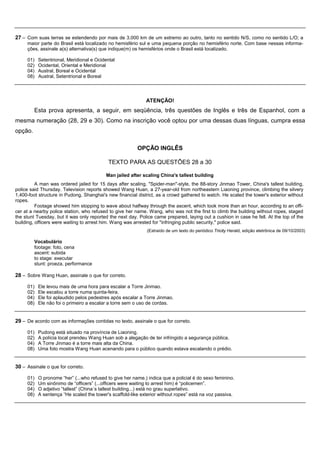 27 – Com suas terras se estendendo por mais de 3.000 km de um extremo ao outro, tanto no sentido N/S, como no sentido L/O; a
     maior parte do Brasil está localizado no hemisfério sul e uma pequena porção no hemisfério norte. Com base nessas informa-
     ções, assinale a(s) alternativa(s) que indique(m) os hemisférios onde o Brasil está localizado.

     01)   Setentrional, Meridional e Ocidental
     02)   Ocidental, Oriental e Meridional
     04)   Austral, Boreal e Ocidental
     08)   Austral, Setentrional e Boreal




                                                             ATENÇÃO!
         Esta prova apresenta, a seguir, em seqüência, três questões de Inglês e três de Espanhol, com a
mesma numeração (28, 29 e 30). Como na inscrição você optou por uma dessas duas línguas, cumpra essa
opção.

                                                         OPÇÃO INGLÊS

                                            TEXTO PARA AS QUESTÕES 28 a 30

                                          Man jailed after scaling China's tallest building
          A man was ordered jailed for 15 days after scaling, "Spider-man"-style, the 88-story Jinmao Tower, China's tallest building,
police said Thursday. Television reports showed Wang Huan, a 27-year-old from northeastern Liaoning province, climbing the silvery
1,400-foot structure in Pudong, Shanghai's new financial district, as a crowd gathered to watch. He scaled the tower's exterior without
ropes.
          Footage showed him stopping to wave about halfway through the ascent, which took more than an hour, according to an offi-
cer at a nearby police station, who refused to give her name. Wang, who was not the first to climb the building without ropes, staged
the stunt Tuesday, but it was only reported the next day. Police came prepared, laying out a cushion in case he fell. At the top of the
building, officers were waiting to arrest him. Wang was arrested for "infringing public security," police said.
                                                              (Extraído de um texto do periódico Tricity Herald, edição eletrônica de 09/10/2003)

         Vocabulário
         footage: foto, cena
         ascent: subida
         to stage: executar
         stunt: proeza, performance

28 – Sobre Wang Huan, assinale o que for correto.

     01)   Ele levou mais de uma hora para escalar a Torre Jinmao.
     02)   Ele escalou a torre numa quinta-feira.
     04)   Ele foi aplaudido pelos pedestres após escalar a Torre Jinmao.
     08)   Ele não foi o primeiro a escalar a torre sem o uso de cordas.


29 – De acordo com as informações contidas no texto, assinale o que for correto.

     01)   Pudong está situado na província de Liaoning.
     02)   A polícia local prendeu Wang Huan sob a alegação de ter infringido a segurança pública.
     04)   A Torre Jinmao é a torre mais alta da China.
     08)   Uma foto mostra Wang Huan acenando para o público quando estava escalando o prédio.


30 – Assinale o que for correto.

     01)   O pronome “her” (...who refused to give her name.) indica que a policial é do sexo feminino.
     02)   Um sinônimo de “officers” (...officers were waiting to arrest him) é “policemen”.
     04)   O adjetivo “tallest” (China´s tallest building...) está no grau superlativo.
     08)   A sentença “He scaled the tower's scaffold-like exterior without ropes” está na voz passiva.
 
