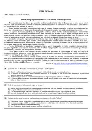 OPÇÃO ESPANHOL

TEXTO PARA AS QUESTÕES 28 A 30


                           La falta de agua potable en Orissa hace temer el brote de epidemias

        Transcurridos seis días desde que un ciclón azotó el estado oriental indio de Orissa, que se teme puede haber
causado hasta 60.000 muertos, aumenta el temor a que broten epidemias en las regiones más afectadas, a las que toda-
vía no han llegado los equipos de socorro.
       Según algunos testimonios provenientes de la zona, la escasez de agua potable ha forzado a los ciudadanos a be-
ber la que está estancada en los charcos de las calles, incluso cuando en ellos hay cadáveres en descomposición.
       Los equipos de rescate, con la ayuda del Ejército, continúan a toda marcha las tareas de socorro, distribuyendo
comida, medicinas y material de primera necesidad a los afectados por el ciclón, que ha dejado sin hogar a más de un
millón y medio de personas. Pero las inundaciones y los caminos cortados mantienen aisladas a miles de personas, que
siguen a la espera de recibir la primera ayuda desde que este fenómeno azotó Orissa el viernes por la tarde.
       Uno de los principales objetivos de las autoridades sigue siendo despejar caminos y carreteras cortados por el lo-
do, árboles y postes arrancados, para acceder a miles de poblaciones aisladas en los distritos más afectados de la costa,
con extensas áreas inundadas. Miembros de los equipos de rescate expresaron su temor a que, si no llegan pronto a es-
tos lugares, las epidemias puedan extenderse en la región.
       Fuerzas del Ejército, de la policía y tropas paramilitares fueron desplegadas el martes pasado en algunas carrete-
ras para impedir los cada vez más frecuentes actos de pillaje, protagonizados por hambrientos ciudadanos que han ata-
cado tiendas y camiones que transportaban alimentos.
       Con la apertura parcial de la principal carretera nacional, del aeropuerto de Bhubaneswar (la capital de Orissa) y el
restablecimiento del servicio de trenes, las tareas de rescate se están acelerando desde el lunes, pero los afectados se
quejan de que la ayuda que llega es insuficiente.
       Las autoridades continúan sin saber el número exacto de muertos por el ciclón. Los oficiales que coordinan las ta-
reas de búsqueda afirmaron que unas 5.000 personas podrían haber perdido la vida, mientras que la prensa local señala
que el número de muertos podría llegar a los 60.000. El ciclón, uno de los más graves que ha sacudido Orissa en lo que
va de siglo, afectó a unos 20 millones de personas.
                                                                   Extraído de: http://www.ctv.es/USERS/juanmadiaz/ciclonorissa.htm


28 – De acordo com as afirmações contidas no texto, assinale o que for correto.

     01) Debido a la falta de recursos ya no hay rescates ni distribución de comida para los ciudadanos.
     02) El problema de falta de agua provocó distintas reacciones en los expertos en este asunto como, por ejemplo, disposición de
         servicios básicos de saneamiento.
     04) En Orissa hay el temor del surgimiento de epidemias en algunas regiones todavía no auxiliadas.
     08) La falta de agua potable llevó la población de Orissa a beber el agua parada en las calles en que muchos cadáveres ya es-
         taban en decomposición.


29 – Ainda de acordo com o texto, assinale o que for correto.

     01)   No hay ningún temor por parte de los equipos de rescate ya que todo está planeado para socorrer pronto la población.
     02)   La gente debido al hambre saquearon las tiendas.
     04)   Los periódicos apuntan que más o menos 60.000 personas han perdido la vida con el pasaje del ciclón.
     08)   Las autoridades de Orissa tienen la intención de limpiar las carreteras para llegar a la población aislada.


30 – Assinale as alternativas em que as orações estejam construídas no “Pretérito Perfecto”.

     01)   Fuerzas del Ejército, de la policía y tropas paramilitares fueron desplegadas el martes pasado en algunas carreteras.
     02)   La escasez de agua potable ha forzado a los ciudadanos a beber la que está estancada en los charcos de las calles.
     04)   Todavía no han llegado los equipos de socorro.
     08)   Los afectados se quejan de que la ayuda que llega es insuficiente.
 