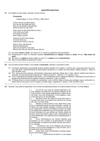 QUESTÕES OBJETIVAS
01 – Em relação ao texto abaixo, assinale o que for correto.

            Firmamento
                 Cidade Negra: In: O erê. CD Sony, 1996, faixa 6

            O que é que eu vou fazer agora
            Se o teu sol não brilhar por mim?
            Num céu de estrelas multicoloridas
            Existe uma que eu não colori
            Forte, sorte na vida, filhos feitos de amor...
            Todo verbo que é forte
            Se conjuga no tempo
            Perto, longe o que for
            Você não sai da minha cabeça
            A minha mente voa
            Você não sai, não sai, não sai...
            Entre o céu e o firmamento
            Não há ressentimento
            Cada um ocupando o seu lugar
            Não sai não, não sai, não sai não sai, não sai...

     01) Os verbos existir e haver, nos versos 4 e 13, quanto ao significado são equivalentes.
     02) Reescrevendo o verso 13, trocando a palavra ressentimento por mágoas e haver por existir, tem-se: "Não existe má-
         goas".
     04) No verso 4, o sujeito de existe é uma; no verso 13, o sujeito de há é ressentimento.
     08) Não há uniformidade de tratamento no texto.


02 – Leia os trechos abaixo citados e com relação à pontuação, assinale o que estiver correto.

     01) "As forças organizadas da sociedade paulista deverão escolher com clareza o caminho que o país percorrerá nos próxi-
                                                                                                                                o
         mos dois anos: o aprofundamento da atual política econômica ou o estado de crise política." (Marta Suplicy in: Época n
         330, set.2004, p.42).
     02) "Em busca de novas riquezas, colonizadores americanos utilizavam balsas (daí o nome raft) de madeira para descer o
                                                                                       o
         Colorado, em plena época da corrida do ouro." (Marcos Siveira in: Você S.A., n 2, ago.98, p.141).
     04) "Com a assinatura do arquiteto Frank Gerhy; e um investimento de 274 milhões de dólares a Walt Disney Concert Hall é a
         aposta mais ambiciosa de Los Angeles musical e urbanística." ( Veja, out.2003).
     08) "O Brasil ainda é um país moldado na escravatura, como a África. Negro e pobre são condições que se confundem no
                                                                                            o
         Brasil. Não se criou aqui, como em Angola, uma elite negra." (Agualusa in: Época, n 330, set.2004, p.28).


03 – Assinale o que pode-se depreender como correto nas alternativas abaixo do excerto extraído da obra A Luneta Mágica:

                                      1          Um dia em que como de costume lastimava a mi-
                                      2   nha desdita, que então nem me deixava distinguir as flo-
                                      3   res do jardim, onde ambos passeávamos, colheu ela du-
                                      4   as flores, uma rosa d'Alexandria, e uma Angélica, e deu-
                                      5   mas para que eu as reconhecesse.
                                      6          Aproximei muito dos olhos as duas flores para a-
                                      7   preciar suas cores e um espinho da rosa feriu-me a ponta
                                      8   do nariz, e aí ficou preso.
                                      9          Repara no que te ensina a rosa, disse Anica; repa-
                                     10   ra e compreende quanto te pode aproveitar a miopia: as
                                     11   flores que mais almejas distinguir e admirar não são as
                                     12   do nosso jardim, são as que enfeitam e enchem de magia
                                     13   os salões das sociedades, que não freqüentas, são as jo-
                                     14   vens formosas com que sonhas em sonhos doidos de
                                     15   amor ainda mais doido; essas, porém, assemelham-se à
                                     16   rosa d'Alexandria, tem espinhos que te despedaçariam o
                                     17   coração.
                                     18          Anica interrompeu-se por breves instantes para
                                     19   suspirar; eu ouvi o suspiro, e ia perguntar-lhe, na minha
                                     20   simplicidade, se estava incomodada, quando ela continu-
                                     21   ou, dizendo:
                                     22           Contenta-te, pois, com a Angélica que é suave ao
                                     23   tacto e que te pode embalsamar a vida do retiro com o
                                     24   perfume do amor e da virtude.
                                     25          Fiquei mudo: tinha compreendido o apólogo apesar
                                     26   da minha miopia moral.
                                                             Joaquim Manoel de Macedo, A Luneta Mágica
 