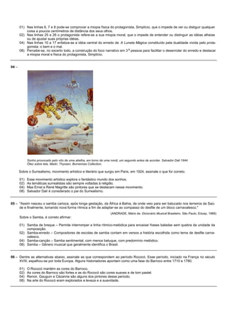01) Nas linhas 6, 7 e 8 pode-se comprovar a miopia física do protagonista, Simplício, que o impede de ver ou distiguir qualquer
           coisa a poucos centímetros de distância dos seus olhos.
       02) Nas linhas 25 e 26 o protagonista refere-se a sua miopia moral, que o impede de entender ou distinguir as idéias alheias
           ou de ajustar suas próprias idéias.
       04) Nas linhas 10 a 17 enfatiza-se a idéia central do enredo de A Luneta Mágica constituído pela dualidade vivida pelo prota-
           gonista: o bem e o mal.
                                                                            a
       08) Percebe-se, no excerto todo, a construção do foco narrativo em 3 pessoa para facilitar o desenrolar do enredo e destacar
           a miopia moral e física do protagonista, Simplício.


04 –




             Sonho provocado pelo vôo de uma abelha, em torno de uma romã, um segundo antes de acordar. Salvador Dali 1944.
             Óleo sobre tela. Madri, Thyssen, Bornemiza Collection.

       Sobre o Surrealismo, movimento artístico e literário que surgiu em Paris, em 1924, assinale o que for correto.

       01)   Esse movimento artístico explora o fantástico mundo dos sonhos.
       02)   As temáticas surrealistas são sempre voltadas à religião.
       04)   Max Ernst e René Magritte são pintores que se destacam nesse movimento.
       08)   Salvador Dalí é considerado o pai do Surrealismo.


05 – "Assim nasceu o samba carioca, após longa gestação, da África à Bahia, de onde veio para ser batucado nos terreiros da Saú-
     de e finalmente, tomando nova forma rítmica a fim de adaptar-se ao compasso do desfile de um bloco carnavalesco."
                                                                     (ANDRADE, Mário de. Dicionário Musical Brasileiro. São Paulo, Edusp, 1989)
       Sobre o Samba, é correto afirmar:

       01) Samba de breque – Permite interromper a linha rítmico-melódica para encaixar frases baladas sem quebra da unidade da
           composição.
       02) Samba-enredo – Compositores de escolas de samba contam em versos a história escolhida como tema de desfile carna-
           valesco.
       04) Samba-canção – Samba sentimental, com menos batuque, com predomínio melódico.
       08) Samba – Gênero musical que geralmente identifica o Brasil.


06 – Dentre as alternativas abaixo, assinale as que correspondem ao período Rococó. Esse período, iniciado na França no século
     XVIII, espalhou-se por toda Europa. Alguns historiadores apontam como uma fase do Barroco entre 1710 e 1780.

       01)   O Rococó mantém as cores do Barroco.
       02)   As cores do Barroco são fortes e as do Rococó são cores suaves e de tom pastel.
       04)   Renoir, Gauguin e Cèzanne são alguns dos pintores desse período.
       08)   Na arte do Rococó eram explorados a leveza e a suavidade.
 