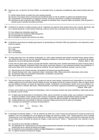 07 – Espera-se que, no decorrer do Ensino Médio, em educação física, as seguintes competências sejam desenvolvidas pelos alu-
     nos:

     01)   Adotar regras oficiais na prática dos mais variados esportes.
     02)   Assumir uma postura ativa e consciente da importância delas na vida do cidadão na prática das atividades físicas.
     04)   Compreender o funcionamento do organismo humano, de forma a reconhecer e modificar as atividades corporais.
     08)   Interessar-se pelo surgimento das múltiplas variações da atividade física, enquanto objeto de pesquisa, área de grande in-
           teresse social e mercado de trabalho promissor.


08 – A influência do esporte no sistema escolar é de tal magnitude que segundo vários autores temos não o esporte da escola, mas
     sim o esporte na escola. A partir destas inferências, pode-se concluir que a educação física escolar fica subordinada:

     01)   Aos códigos das instituições esportivas.
     02)   Aos princípios do rendimento atlético/desportivo
     04)   À comparação de rendimentos.
     08)   Ao sucesso no esporte como sinônimo de vitória.


09 – A relevância sociocultural da relação jogo-esporte, foi apresentada por Antonelli (1963) que apresentou como elementos consti-
     tutivos do esporte:

     01)   o movimento
     02)   o jogo
     04)   a competição
     08)   a normatização


10 – "A peste negra teve início nas estepes da Mongólia, em 1346: pulgas infectadas pela bactéria causadora dessa doença infesta-
     ram milhões de ratos que, por sua vez, atacaram habitações humanas em busca de comida. A causa do surgimento da doença
     naquele ano nunca foi devidamente entendida".                                                         (Paulino, 2002, p. 164)
     O texto trata da peste negra, doença causada pela bactéria Pasteurella pestis, bactéria transmitida aos seres humanos pela pi-
     cada de pulgas infectadas. Atualmente existe uma vacina contra essa doença e o seu tratamento também inclui antibióticos. O
     texto acima relata sobre uma doença causada por bactérias. No que respeita as bactérias, assinale o que for correto.

     01)   Reproduzem-se de maneira sexuada, necessitando da presença dos gametas sexuais.
     02)   Causam doenças como: aids, coqueluche, tétano, hanseníase, sífilis, cólera, pneumonia, tuberculose, entre outras.
     04)   As bactérias podem ser autótrofas e heterótrofas, unicelulares e procariontes.
     08)   Fazem parte do Reino Monera.


11 – "Os primeiros seres que surgiram na Terra, pioneiros da vida em nosso planeta, certamente eram heterotróficos e se nutriam de
     matéria orgânica que se acumulara durante milhões de anos nas águas mornas dos oceanos primitivos. Mas, em algum tempo
     que não podemos precisar, um grupo de organismos simples, unicelulares e microscópicos, revelou uma nova mutação e "a-
     prendeu" a produzir a clorofila. Eles foram, indiscutivelmente, os primeiros organismos autotróficos que apareceram no mundo
     ... ".                                                                                                  (Soares, 1999, p.83)
     O trecho acima refere-se ao processo de fotossíntese, marco no processo evolutivo dos seres autotróficos. Sobre esse proces-
     so, assinale o que for correto.

     01) O órgão sede da fotossíntese é normalmente a folha; nela se encontram as células verdes, que constituem o chamado pa-
         rênquima clorofiliano. Essas células contêm inúmeros cloroplastos, organelas citoplasmáticas dotadas de clorofila.
     02) A etapa fotoquímica ocorre nos grana dos cloroplastos, porque são eles que abrigam as moléculas de clorofila.
     04) A etapa fotoquímica é processada no estroma, enquanto a etapa química ocorre no grana do cloroplasto.
     08) A equação que representa o processo de fotossíntese é:
                                luz
              6CO2 + 6H2O         ®        C6H12O6 + 6O2
                               clorofila


                                           o
12 – A reportagem da Revista Galileu, n 158, de setembro de 2004 com o título "Invasor de Cromossomos" revela que pode-se ter
     chegado a uma nova estratégia de cura da doença de Chagas. Em estudo na revista " Cell", Teixeira descreve como o parasita
     Trypanossoma cruzi insere pedaços de seu DNA dentro do DNA humano. Segundo Teixeira, esse fenômeno pode estar por trás
     de uma faceta pouco conhecida da doença de Chagas: a ação auto-imune". Sobre o Trypanossoma cruzi, assinale o que for
     correto.

     01) Faz parte do reino Animália ou Metazoa.
     02) Os hospedeiros do Trypanossoma cruzi são insetos popularmente chamados de barbeiros que, ao adquirirem os parasitas,
         transformam-se em vetores da doença de Chagas.
     04) É classificado como protozoário portador de flagelo-flagelados ou mastigóforos.
     08) É o agente causador da doença de Chagas.
 