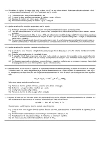 2
13 – Um pedaço de madeira de massa 500g flutua na água com 1/3 de seu volume emerso. Se a aceleração da gravidade é 9,8m/s
                                        3    3
     e a massa específica da água é 1x10 kg/m , assinale o que for correto.

     01)   O empuxo sobre o pedaço de madeira é de 4,9N.
     02)   O volume de água deslocado pelo pedaço de madeira é igual a 0,3 litros.
     04)   O pedaço de madeira tem volume igual a 0,75 litros.
                                                                     3
     08)   A massa específica do pedaço de madeira é igual a 0,66g/cm.


14 – Analise as afirmações seguintes, e assinale o que for correto.

     01) A dilatação térmica é um fenômeno que ocorre com praticamente todos os corpos, quando aquecidos.
     02) Calor é a energia transferida de um corpo para outro em conseqüência da diferença de temperatura entre eles e é medida
         em joules.
     04) Em um calorímetro contendo 200g de água a 80ºC, são adicionadas mais 300g de água a 20ºC. Considerando que as trocas
         de calor só tenham ocorrido entre as duas porções de água e que o calor específico da água é c = 1cal/gºC, a temperatura fi-
         nal da mistura é de 40ºC.
     08) As máquinas refrigeradoras são dispositivos que transferem calor de uma fonte que apresenta baixa temperatura para ou-
         tra fonte com temperatura mais alta. Essa transferência ocorre espontaneamente de uma fonte fria para uma fonte quente.


15 – Analise as afirmações seguintes e assinale o que for correto.

     01) O som é uma onda mecânica e longitudinal que se propaga através de qualquer corpo. No entanto, ele não se transmite
         no vácuo.
     02) O decibel refere-se à medida da intensidade do som.
     04) A radiação visível (luz) compreende uma faixa muito estreita do espectro eletromagnético entre aproximadamente
               14                       14
         4x10 Hz (cor vermelha) e 7x10 Hz (cor violeta). O comprimento de onda para a cor vermelha é menor que para a cor vio-
         leta.
     08) A onda eletromagnética é constituída por campos elétricos e magnéticos oscilantes que se propagam no espaço. A velocidade
         de propagação de uma onda eletromagnética é igual à velocidade da luz.


16 – O aparecimento de cor escura na superfície de objetos de prata deve-se à formação de Ag 2S através de processo de oxidação.
     A remoção dessa cor, sem o desgaste da peça, pode ser feita envolvendo-se o objeto em folha de papel alumínio, e em segui-
     da, mergulhando-se esse "embrulho" em solução diluída de bicarbonato de sódio. A reação que ocorre pode ser assim represen-
     tada.

                                                                      3+                 2–
                                           2Al(s) + 3Ag2S(s) → 2Al         (aq)   + 3S     (aq)   + 6Ag(s)

     Sobre essa reação, assinale o que for correto.

     01)   Átomos de alumínio ganham elétrons e passam à forma iônica, em solução.
     02)   O alumínio é um agente redutor mais forte que a prata.
                  +
     04)   Íons Ag são reduzidos a Ag metálica.
     08)   Átomos de alumínio da folha de papel sofrem oxidação.


17 – O cheiro de peixe que fica nas mãos após o seu preparo é causado por um composto denominado metilamina, de fórmula H 3C–
     NH2, proveniente da decomposição de proteínas. No equilíbrio, em meio aquoso, temos:

                                            H3C–NH2 + H2O        ⇄          H3C–NH3 + OH
                                                                                           +           –



     Considerando o equilíbrio acima descrito, assinale o que for correto.
                                  +
     01) O uso de limão (íons H ) para remover o cheiro deixado nas mãos, está relacionado ao deslocamento do equilíbrio para a
         direita.
     02) A metilamina tem caráter ácido e sua concentração aumenta com a redução do pH.
                           +
     04) A adição de íons H reduz a concentração de metilamina no sistema em equilíbrio.
                                                                      +
     08) Em meio aquoso, há predominância da forma iônica H 3C–NH3 .
 