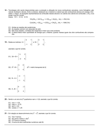 18 – Tecnologias vêm sendo desenvolvidas para a produção e utilização de novos combustíveis veiculares, como hidrogênio, gás
     natural, biodiesel e álcoois. Entre os álcoois, destacam-se o metanol e o etanol que são combustíveis densos em energia. Con-
     sidere, a seguir, as equações representativas da combustão desses álcoois e os valores dos calores de combustão ( ∆Hc), e as-
     sinale o que for correto:
     Dados: H=1; C=12; 0=16
                                       CH3OH(l) + 3/2 O2 (g) → CO2 (g) + 2H2O(l) ∆Hc = –763,3 KJ

                                             C2H5OH(l) + 3O2 (g) → 2CO2 (g) + 3H2O(l) ∆Hc = –1369,3 KJ


     01)   Ambas as reações são exotérmicas.
     02)   As reações ocorrem com absorção de calor.
     04)   Nas duas reações, a entalpia dos reagentes é maior que a dos produtos.
     08)   O etanol libera maior quantidade de energia que o metanol, quando massas iguais dos dois combustíveis são compara-
           das.


                           é0                 1ù            é3   1ù
19 – Dadas as matrizes A = ê
                           ê
                                               ú
                                               ú e B=
                                                            ê
                                                            ê
                                                                  ú
                                                                  ú ,
                           ê- 1
                           ë                  2ú
                                               û            ê0
                                                            ë    2ú
                                                                  û

     assinale o que for correto.


                  é3              3ù
                  ê                ú
     01) 2A + B = ê                ú
                  ê- 2
                  ë               6ú
                                   û


                 é3          0ù
          t      ê            ú          t
     02) A + B = ê            ú        (A = matriz transposta de A)
                 ê1
                 ë           4ú
                              û



                 é- 3         1ù
                 ê             ú
     04) B – A = ê             ú
                 ê-1
                 ë            0ú
                               û


                 é0          - 3ù
                 ê              ú
     08) A . B = ê              ú
                 ê2
                 ë            3 ú
                                û




20 – Sendo x um arco do 2 o quadrante e sen x = 0,8, assinale o que for correto.

     01)   cos x = –0,6
     02)   cotg x = –0,75
     04)   sec x = 0,6
     08)   cossec x = 1,25


                                                  2     6
21 – Em relação ao desenvolvimento de (x – 1) , assinale o que for correto.

     01)   Tem 7 termos.
                                  6
     02)   Seu termo médio é –20x .
              o
     04)   O 3 termo é positivo.
     08)   A soma de seus coeficientes numéricos vale 64.
 