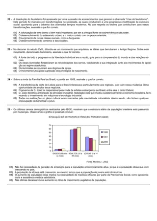 22 – A dissolução do feudalismo foi apressada por uma sucessão de acontecimentos que geraram a chamada "crise do feudalismo".
     Este período foi marcado por transformações na sociedade, as quais conduziram a uma progressiva modificação da estrutura
     social, apontando para o advento dos chamados tempos modernos. No que respeita os fatores que contribuíram para essas
     transformações, assinale o que for correto.

     01)   A valorização da terra como o bem mais importante, por ser a principal fonte de sobrevivência e de poder.
     02)   O desenvolvimento do artesanato urbano e o maior contato com os povos orientais.
     04)   O surgimento de novas classes sociais, como a burguesia.
     08)   O desenvolvimento do comércio e das cidades.


23 – No decorrer do século XVIII, difundiu-se um movimento que arquitetou as idéias que derrubaram o Antigo Regime. Sobre este
     movimento, denominado Iluminismo, assinale o que for correto.

     01) A fonte de todo o progresso e da liberdade individual era a razão, guia para a compreensão do mundo e das relações so-
         ciais.
     02) Os ideais iluministas fortaleceram as reivindicações dos servos, viabilizando a sua integração junto aos movimentos de oposi-
         ção ao regime absolutista.
     04) Os iluministas se opunham aos dogmas da Igreja.
     08) O movimento lutou pela supressão dos privilégios de nascimento.


24 – Sobre a vinda da Família Real ao Brasil, ocorrida em 1808, assinale o que for correto.

     01) A transferência da corte de Lisboa para o Brasil interessava particularmente aos ingleses, que viam nessa mudança ótima
         oportunidade de ampliar seus negócios.
     02) O governo de D. João foi responsável pela vinda de artistas estrangeiros ao Brasil, entre eles o pintor Debret.
     04) D. João decretou a liberação da atividade industrial, realização esta que mudou substancialmente a economia brasileira, favo-
         recendo o investimento em máquinas e tecnologia industrial.
     08) Todas as realizações no plano cultural eram marcadas pela mentalidade colonialista. Assim sendo, não tinham qualquer
         preocupação de beneficiar o povo.


25 – Os últimos censos demográficos realizados pelo IBGE, mostram que a estrutura etária da população brasileira está passando
     por mudanças. Observando o gráfico é possível concluir:

                                       EVOLUÇÃO DA ESTRUTURA ETÁRIA (EM PORCENTAGEM)


                                       70

                                       60

                                       50                                                      1980
                                       40
                                                                                               1991
                                       30
                                                                                               2000
                                       20

                                       10
                                        0
                                            IDOSOS (65 anos ADULTOS (15 a   JOVENS (0 a 14
                                                ou mais)      64 anos)          anos)


                                                                              Fonte: Moreira, I. 2002

 01) Não há necessidade de geração de empregos para a população economicamente ativa, já que é a população idosa que vem
     crescendo no país.
 02) A população de idosos está crescendo, ao mesmo tempo que a população de jovens está diminuindo.
 04) O aumento da população idosa implica na necessidade de medidas eficazes por parte da Previdência Social, como aposenta-
     doria e assistência médica satisfatória.
 08) Nas últimas décadas houve aumento no ritmo de crescimento vegetativo da população.
 